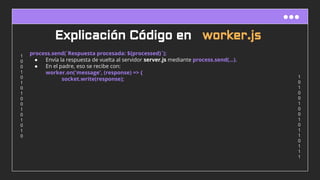 1
0
1
0
0
1
0
0
1
0
1
1
0
1
1
1
1
0
0
1
0
1
0
1
0
0
1
0
1
0
1
0
Explicación Código en worker.js
process.send(`Respuesta procesada: ${processed}`);
● Envía la respuesta de vuelta al servidor server.js mediante process.send(...).
● En el padre, eso se recibe con:
worker.on('message', (response) => {
socket.write(response);
 