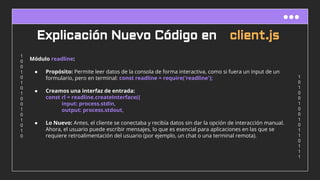 1
0
1
0
0
1
0
0
1
0
1
1
0
1
1
1
1
0
0
1
0
1
0
1
0
0
1
0
1
0
1
0
Explicación Nuevo Código en client.js
Módulo readline:
● Propósito: Permite leer datos de la consola de forma interactiva, como si fuera un input de un
formulario, pero en terminal: const readline = require('readline');
● Creamos una interfaz de entrada:
const rl = readline.createInterface({
input: process.stdin,
output: process.stdout,
● Lo Nuevo: Antes, el cliente se conectaba y recibía datos sin dar la opción de interacción manual.
Ahora, el usuario puede escribir mensajes, lo que es esencial para aplicaciones en las que se
requiere retroalimentación del usuario (por ejemplo, un chat o una terminal remota).
 
