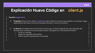 1
0
1
0
0
1
0
0
1
0
1
1
0
1
1
1
1
0
0
1
0
1
0
1
0
0
1
0
1
0
1
0
Explicación Nuevo Código en client.js
Función preguntar():
● Propósito: Esta función utiliza rl.question() para solicitar al usuario que ingrese un mensaje. Luego,
dependiendo del input, envía ese mensaje al servidor o cierra la conexión.
● Lo Nuevo: Se implementa una función recursiva que se llama después de cada respuesta del
servidor para mantener la comunicación activa. Esto genera un ciclo donde el cliente:
○ Envía un mensaje.
○ Espera la respuesta del servidor.
○ Pide al usuario nuevamente un mensaje.
 