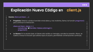 1
0
1
0
0
1
0
0
1
0
1
1
0
1
1
1
1
0
0
1
0
1
0
1
0
0
1
0
1
0
1
0
Explicación Nuevo Código en client.js
Evento client.on('data', ...):
● Propósito: Detecta cuándo el servidor envía datos y, tras recibirlos, llama a la función preguntar()
para continuar la interacción.
client.on('data', (data) => {
console.log(`📨 Servidor: ${data.toString()}`);
preguntar();
● Lo Nuevo: En la versión base, el cliente solo recibía un mensaje y cerraba la conexión. Ahora, se
vuelve a invocar la función que solicita input al usuario, permitiendo conversaciones continuas.
 