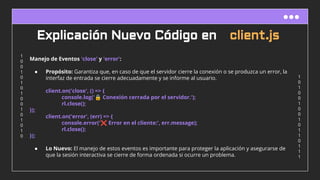 1
0
1
0
0
1
0
0
1
0
1
1
0
1
1
1
1
0
0
1
0
1
0
1
0
0
1
0
1
0
1
0
Explicación Nuevo Código en client.js
Manejo de Eventos 'close' y 'error':
● Propósito: Garantiza que, en caso de que el servidor cierre la conexión o se produzca un error, la
interfaz de entrada se cierre adecuadamente y se informe al usuario.
client.on('close', () => {
console.log('🔒 Conexión cerrada por el servidor.');
rl.close();
});
client.on('error', (err) => {
console.error('❌ Error en el cliente:', err.message);
rl.close();
});
● Lo Nuevo: El manejo de estos eventos es importante para proteger la aplicación y asegurarse de
que la sesión interactiva se cierre de forma ordenada si ocurre un problema.
 