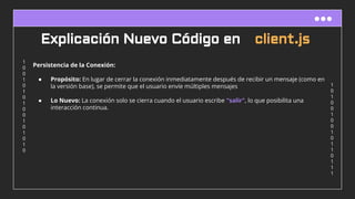 1
0
1
0
0
1
0
0
1
0
1
1
0
1
1
1
1
0
0
1
0
1
0
1
0
0
1
0
1
0
1
0
Explicación Nuevo Código en client.js
Persistencia de la Conexión:
● Propósito: En lugar de cerrar la conexión inmediatamente después de recibir un mensaje (como en
la versión base), se permite que el usuario envíe múltiples mensajes
● Lo Nuevo: La conexión solo se cierra cuando el usuario escribe "salir", lo que posibilita una
interacción continua.
 