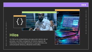 1
0
1
0
0
1
0
1
0
1
0
0
1
0
1
0
1
0
0
1
0
1
0
1
0
1
0
1
0
1
0
0
Hilos
Un hilo es la unidad básica de ejecución dentro de un
proceso. Los hilos comparten el mismo espacio de
memoria y recursos del proceso, lo que permite una
comunicación directa y eﬁciente entre ellos.
 