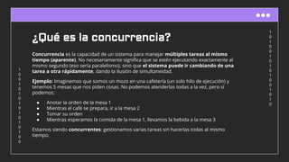 1
0
1
0
0
1
0
1
0
1
0
0
1
0
1
0
1
0
0
1
0
1
0
1
0
1
0
1
0
1
0
0
¿Qué es la concurrencia?
Concurrencia es la capacidad de un sistema para manejar múltiples tareas al mismo
tiempo (aparente). No necesariamente signiﬁca que se estén ejecutando exactamente al
mismo segundo (eso sería paralelismo), sino que el sistema puede ir cambiando de una
tarea a otra rápidamente, dando la ilusión de simultaneidad.
Ejemplo: Imaginemos que somos un mozo en una cafetería (un solo hilo de ejecución) y
tenemos 5 mesas que nos piden cosas. No podemos atenderlas todas a la vez, pero sí
podemos:
● Anotar la orden de la mesa 1
● Mientras el café se prepara, ir a la mesa 2
● Tomar su orden
● Mientras esperamos la comida de la mesa 1, llevamos la bebida a la mesa 3
Estamos siendo concurrentes: gestionamos varias tareas sin hacerlas todas al mismo
tiempo.
 