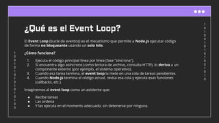 1
0
1
0
0
1
0
1
0
1
0
0
1
0
1
0
1
0
0
1
0
1
0
1
0
1
0
1
0
1
0
0
¿Qué es el Event Loop?
El Event Loop (bucle de eventos) es el mecanismo que permite a Node.js ejecutar código
de forma no bloqueante usando un solo hilo.
¿Cómo funciona?
1. Ejecuta el código principal línea por línea (fase "síncrona").
2. Si encuentra algo asíncrono (como lectura de archivo, consulta HTTP), lo deriva a un
componente externo (por ejemplo, el sistema operativo).
3. Cuando esa tarea termina, el event loop la mete en una cola de tareas pendientes.
4. Cuando Node.js termina el código actual, revisa esa cola y ejecuta esas funciones
(callbacks, etc.).
Imaginemos al event loop como un asistente que:
● Recibe tareas
● Las ordena
● Y las ejecuta en el momento adecuado, sin detenerse por ninguna.
 