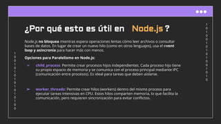 1
0
1
0
0
1
0
1
0
1
0
0
1
0
1
0
1
0
0
1
0
1
0
1
0
1
0
1
0
1
0
0
¿Por qué esto es útil en Node.js ?
Node.js no bloquea mientras espera operaciones lentas cómo leer archivos o consultar
bases de datos. En lugar de crear un nuevo hilo (como en otros lenguajes), usa el event
loop y asincronía para hacer más con menos.
Opciones para Paralelismo en Node.js:
➢ child_process: Permite crear procesos hijos independientes. Cada proceso hijo tiene
su propio espacio de memoria y se comunica con el proceso principal mediante IPC
(comunicación entre procesos). Es ideal para tareas que deben aislarse.
➢ worker_threads: Permite crear hilos (workers) dentro del mismo proceso para
ejecutar tareas intensivas en CPU. Estos hilos comparten memoria, lo que facilita la
comunicación, pero requieren sincronización para evitar conﬂictos.
 