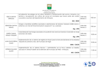 Facultad de Ciencias Agrarias
Politécnico Colombiano Jaime Isaza Cadavid
Carrera 48 N° 7-151 Oficina P38-109 Medellín – Colombia Tel: 3197909
Correo electrónico: eagrarias@elpoli.edu.co
YÉSICA ZAPATA
GIRALDO
Actualización tecnológica en el cultivo, beneficio y transformación del cacao y fomento a la
siembra y recuperación de cultivos de cacao en municipios que hacen parte del cordón
cacaotero-cauchero del departamento de Antioquia.
IAG - IDGO
miércoles
febrero 3
9:00 am
SEBASTIÁN ZAPATA
HENAO
Hongos y bacterias endófitas asociadas a plantaciones de banano manzano (AAB) sanas y
enfermas con mal de Panamá (Fusarium oxysporum F. sp. cubense)
IAg - LFPH
miércoles
febrero 3
9:30 am
MARÍA CAMILA
HENAO VÁSQUEZ
Caracterización de hongos asociados a la pudrición de corona en banano Cavendish en el eje
bananero de Urabá.
IAg - LFPH
miércoles
febrero 3
10:00 am
JUAN DAVID SERNA
CANO
Implementación de un sistema de registros en Excel, para la toma de decisiones en la empresa
„Depósito Ecuatoriano Ltda, del municipio de Itagüí
AEEA - CAChS
miércoles
febrero 3
10:30 am
ESTEBAN SALAZAR
ALZATE
Implementación de un sistema técnico – administrativo en la finca cafetera La Isabela,
ubicada en vereda Pueblito de los Bolívares del municipio de Titiribí – Antioquia.
IAG - CAChS
miércoles
febrero 3
11:00 am
 