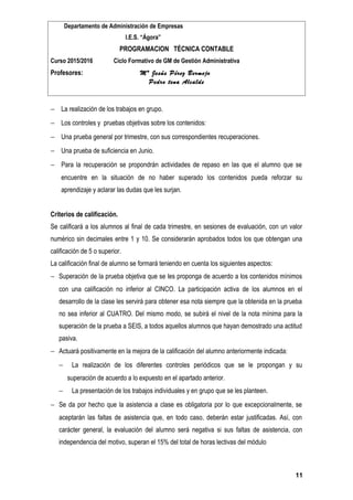 Departamento de Administración de Empresas
I.E.S. “Ágora”
PROGRAMACION TÉCNICA CONTABLE
Curso 2015/2016 Ciclo Formativo de GM de Gestión Administrativa
Profesores: Mª Jesús Pérez Bermejo
Pedro tena Alcalde
− La realización de los trabajos en grupo.
− Los controles y pruebas objetivas sobre los contenidos:
− Una prueba general por trimestre, con sus correspondientes recuperaciones.
− Una prueba de suficiencia en Junio.
− Para la recuperación se propondrán actividades de repaso en las que el alumno que se
encuentre en la situación de no haber superado los contenidos pueda reforzar su
aprendizaje y aclarar las dudas que les surjan.
Criterios de calificación.
Se calificará a los alumnos al final de cada trimestre, en sesiones de evaluación, con un valor
numérico sin decimales entre 1 y 10. Se considerarán aprobados todos los que obtengan una
calificación de 5 o superior.
La calificación final de alumno se formará teniendo en cuenta los siguientes aspectos:
− Superación de la prueba objetiva que se les proponga de acuerdo a los contenidos mínimos
con una calificación no inferior al CINCO. La participación activa de los alumnos en el
desarrollo de la clase les servirá para obtener esa nota siempre que la obtenida en la prueba
no sea inferior al CUATRO. Del mismo modo, se subirá el nivel de la nota mínima para la
superación de la prueba a SEIS, a todos aquellos alumnos que hayan demostrado una actitud
pasiva.
− Actuará positivamente en la mejora de la calificación del alumno anteriormente indicada:
− La realización de los diferentes controles periódicos que se le propongan y su
superación de acuerdo a lo expuesto en el apartado anterior.
− La presentación de los trabajos individuales y en grupo que se les planteen.
− Se da por hecho que la asistencia a clase es obligatoria por lo que excepcionalmente, se
aceptarán las faltas de asistencia que, en todo caso, deberán estar justificadas. Así, con
carácter general, la evaluación del alumno será negativa si sus faltas de asistencia, con
independencia del motivo, superan el 15% del total de horas lectivas del módulo
11
 