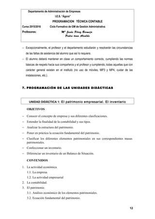 Departamento de Administración de Empresas
I.E.S. “Ágora”
PROGRAMACION TÉCNICA CONTABLE
Curso 2015/2016 Ciclo Formativo de GM de Gestión Administrativa
Profesores: Mª Jesús Pérez Bermejo
Pedro tena Alcalde
− Excepcionalmente, el profesor y el departamento estudiarán y resolverán las circunstancias
de las faltas de asistencia del alumno que así lo requiera.
− El alumno deberá mantener en clase un comportamiento correcto, cumpliendo las normas
básicas de respeto hacia sus compañeros y el profesor y cumpliendo, todas aquellas que con
carácter general existan en el instituto (no uso de móviles, MP3 y MP4, cuidar de las
instalaciones, etc.).
7. PROGRAMACIÓN DE LAS UNIDADES DIDÁCTICAS
UNIDAD DIDÁCTICA 1: El patrimonio empresarial. El inventario
OBJETIVOS
− Conocer el concepto de empresa y sus diferentes clasificaciones.
− Entender la finalidad de la contabilidad y sus tipos.
− Analizar la estructura del patrimonio.
− Poner en práctica la ecuación fundamental del patrimonio.
− Clasificar los diferentes elementos patrimoniales en sus correspondientes masas
patrimoniales.
− Confeccionar un inventario.
− Diferenciar un inventario de un Balance de Situación.
CONTENIDOS
1. La actividad económica.
1.1. La empresa.
1.2. La actividad empresarial
2. La contabilidad.
3. El patrimonio.
3.1. Análisis económico de los elementos patrimoniales.
3.2. Ecuación fundamental del patrimonio.
12
 