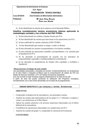 Departamento de Administración de Empresas
I.E.S. “Ágora”
PROGRAMACION TÉCNICA CONTABLE
Curso 2015/2016 Ciclo Formativo de GM de Gestión Administrativa
Profesores: Mª Jesús Pérez Bermejo
Pedro tena Alcalde
h) Se ha identificado la relación de la empresa con la Hacienda Pública
Clasifica contablemente hechos económicos básicos aplicando la
metodología contable y los criterios del PGC PYMEs.
i) Se han determinado los créditos y deudas fiscales por IVA.
j) Se han identificado las cuentas que intervienen en las operaciones con IVA.
k) Se han codificado las cuentas conforme al PGC PYMEs.
l) Se han determinado qué cuentas se cargan y cuáles se abonan.
m) Se han efectuado los asientos correspondientes a los hechos contables.
n) Se han realizado las operaciones contables correspondientes a un periodo para
la liquidación de IVA.
o) Se ha efectuado el procedimiento de acuerdo con los principios de
responsabilidad, seguridad y confidencialidad de la información
p) Se ha efectuado la comprobación de listados (fras expedidas y recibidas) y
liquidación
Observaciones al trabajo de esta unidad:
Las actividades propuestas y resueltas se centran, fundamentalmente, en anotaciones
en el Libro Diario y traspaso al Mayor para la comprobación de saldos de 472 con
listado de facturas recibidas y 477 con listado de facturas expedidas.
Una vez incluido el este impuesto seguirá utilizándose en el resto de las UD
A partir de esta UD puede comenzar la utilización del Programa Contaplus,
simultaneando una o dos horas semanales con el resto de la programación.
UNIDAD DIDÁCTICA 8: Las compras y ventas. Existencias
OBJETIVOS
− Comprender el desglose de las mercaderías y sus principales cuentas.
− Analizar las cuentas más representativas de los grupos 6 y 7 referentes a compras y
ventas y sus anotaciones en el libro Diario.
− Aplicar las cuentas anteriores a las diversas situaciones relacionadas con el tráfico
habitual de las mercaderías.
− Contabilizar las operaciones relacionadas con compraventa con IVA.
− Analizar las cuentas del grupo 3 y comprender la valoración de Existencias
CONTENIDOS
23
 