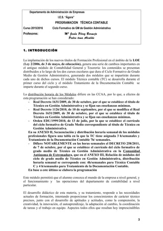 Departamento de Administración de Empresas
I.E.S. “Ágora”
PROGRAMACION TÉCNICA CONTABLE
Curso 2015/2016 Ciclo Formativo de GM de Gestión Administrativa
Profesores: Mª Jesús Pérez Bermejo
Pedro tena Alcalde
1. INTRODUCCIÓN
La implantación de los nuevos títulos de Formación Profesional en el ámbito de la LOE
(Ley 2/2006, de 3 de mayo, de educación), genera una serie de cambios importantes en
el antiguo módulo de Contabilidad General y Tesorería: los contenidos se presentan
distribuidos a lo largo de los dos cursos escolares que dura el Ciclo Formativo de Grado
Medio de Gestión Administrativa, generando dos módulos que se impartirán durante
cada uno de dichos cursos. El módulo Técnica contable (TC) se desarrolla durante el
primer curso del ciclo y el módulo Tratamiento de la Documentación Contable se
imparte durante el segundo curso.
La distribución horaria de los Módulos difiere en las CCAA, por lo que, a efectos de
esta programación se han considerado:
- Real Decreto 1631/2009, de 30 de octubre, por el que se establece el título de
Técnico en Gestión Administrativa y se fijan sus enseñanzas mínimas.
- Real Decreto 1126/2010, de 10 de septiembre, por el que se modifica el Real
Decreto 1631/2009, de 30 de octubre, por el que se establece el título de
Técnico en Gestión Administrativa y se fijan sus enseñanzas mínimas.
- Orden EDU/1999/2010, de 13 de julio, por la que se establece el currículo
del ciclo formativo de Grado Medio correspondiente al título de Técnico en
Gestión Administrativa.
En su ANEXO II, Secuenciación y distribución horaria semanal de los módulos
profesionales figura una tabla en la que la TC tiene asignada 3 h/semanales y
Tratamiento de la Documentación Contable 7h/ semanales.
- Difiere NOTABLEMENTE en las horas semanales el DECRETO 258/2011,
de 7 de octubre, por el que se establece el currículo del ciclo formativo de
grado medio de Técnico en Gestión Administrativa en la Comunidad
Autónoma de Extremadura, que en el ANEXO III, Relación de módulos del
ciclo de grado medio de Técnico en Gestión Administrativa, distribución
horaria semanal se corresponde con: 4h/semanales para Técnica Contable
C y 4 h/semanales para Tratamiento de la Documentación Contable.
En base a este último se elabora la programación
Este módulo permitirá que el alumno conozca el mundo de la empresa a nivel general, y
el funcionamiento y las operaciones del departamento de contabilidad a nivel
particular.
El desarrollo didáctico de esta materia, y su tratamiento, responde a las necesidades
actuales de formación, intentando proporcionar los conocimientos de carácter técnico
precisos, junto con el desarrollo de aptitudes y actitudes, como la comprensión, la
creatividad, la innovación, el autoaprendizaje, la adaptación al cambio, la coordinación
de tareas y el trabajo en equipo. Aspectos todos ellos que resultan hoy imprescindibles
3
 