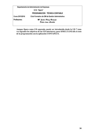 Departamento de Administración de Empresas
I.E.S. “Ágora”
PROGRAMACION TÉCNICA CONTABLE
Curso 2015/2016 Ciclo Formativo de GM de Gestión Administrativa
Profesores: Mª Jesús Pérez Bermejo
Pedro tena Alcalde
Aunque figura como UD separada, puede ser introducida desde la UD 7 (una
vez logrados los objetivos de las UD anteriores), para SIMULTANEAR el resto
de la programación con la aplicación CONTAPLUS.
34
 