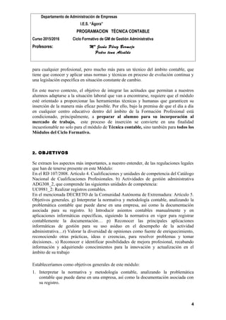 Departamento de Administración de Empresas
I.E.S. “Ágora”
PROGRAMACION TÉCNICA CONTABLE
Curso 2015/2016 Ciclo Formativo de GM de Gestión Administrativa
Profesores: Mª Jesús Pérez Bermejo
Pedro tena Alcalde
para cualquier profesional, pero mucho más para un técnico del ámbito contable, que
tiene que conocer y aplicar unas normas y técnicas en proceso de evolución continua y
una legislación específica en situación constante de cambio.
En este nuevo contexto, el objetivo de integrar las actitudes que permitan a nuestros
alumnos adaptarse a la situación laboral que van a encontrarse, requiere que el módulo
esté orientado a proporcionar las herramientas técnicas y humanas que garanticen su
inserción de la manera más eficaz posible. Por ello, bajo la premisa de que el día a día
en cualquier centro educativo dentro del ámbito de la Formación Profesional está
condicionado, principalmente, a preparar al alumno para su incorporación al
mercado de trabajo, este proceso de inserción se convierte en una finalidad
incuestionable no solo para el módulo de Técnica contable, sino también para todos los
Módulos del Ciclo Formativo.
2. OBJETIVOS
Se extraen los aspectos más importantes, a nuestro entender, de las regulaciones legales
que han de tenerse presente en este Módulo:
En el RD 107/2008. Artículo 4. Cualificaciones y unidades de competencia del Catálogo
Nacional de Cualificaciones Profesionales. b) Actividades de gestión administrativa
ADG308_2, que comprende las siguientes unidades de competencia:
UC0981_2: Realizar registros contables.
En el mencionada DECRETO de la Comunidad Autónoma de Extremadura: Artículo 5.
Objetivos generales. g) Interpretar la normativa y metodología contable, analizando la
problemática contable que puede darse en una empresa, así como la documentación
asociada para su registro. h) Introducir asientos contables manualmente y en
aplicaciones informáticas específicas, siguiendo la normativa en vigor para registrar
contablemente la documentación… p) Reconocer las principales aplicaciones
informáticas de gestión para su uso asiduo en el desempeño de la actividad
administrativa…r) Valorar la diversidad de opiniones como fuente de enriquecimiento,
reconociendo otras prácticas, ideas o creencias, para resolver problemas y tomar
decisiones.. s) Reconocer e identificar posibilidades de mejora profesional, recabando
información y adquiriendo conocimientos para la innovación y actualización en el
ámbito de su trabajo
Estableceríamos como objetivos generales de este módulo:
1. Interpretar la normativa y metodología contable, analizando la problemática
contable que puede darse en una empresa, así como la documentación asociada con
su registro.
4
 