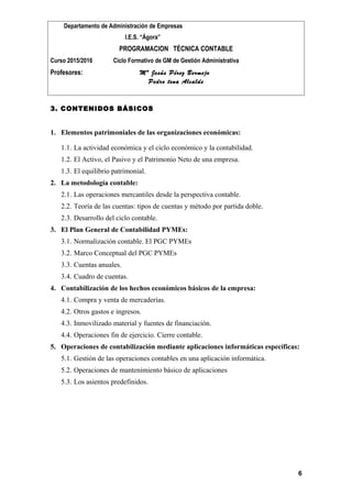Departamento de Administración de Empresas
I.E.S. “Ágora”
PROGRAMACION TÉCNICA CONTABLE
Curso 2015/2016 Ciclo Formativo de GM de Gestión Administrativa
Profesores: Mª Jesús Pérez Bermejo
Pedro tena Alcalde
3. CONTENIDOS BÁSICOS
1. Elementos patrimoniales de las organizaciones económicas:
1.1. La actividad económica y el ciclo económico y la contabilidad.
1.2. El Activo, el Pasivo y el Patrimonio Neto de una empresa.
1.3. El equilibrio patrimonial.
2. La metodología contable:
2.1. Las operaciones mercantiles desde la perspectiva contable.
2.2. Teoría de las cuentas: tipos de cuentas y método por partida doble.
2.3. Desarrollo del ciclo contable.
3. El Plan General de Contabilidad PYMEs:
3.1. Normalización contable. El PGC PYMEs
3.2. Marco Conceptual del PGC PYMEs
3.3. Cuentas anuales.
3.4. Cuadro de cuentas.
4. Contabilización de los hechos económicos básicos de la empresa:
4.1. Compra y venta de mercaderías.
4.2. Otros gastos e ingresos.
4.3. Inmovilizado material y fuentes de financiación.
4.4. Operaciones fin de ejercicio. Cierre contable.
5. Operaciones de contabilización mediante aplicaciones informáticas específicas:
5.1. Gestión de las operaciones contables en una aplicación informática.
5.2. Operaciones de mantenimiento básico de aplicaciones
5.3. Los asientos predefinidos.
6
 