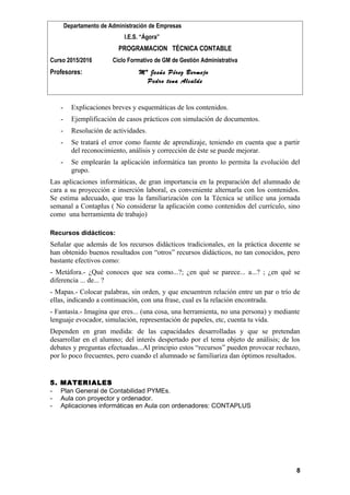 Departamento de Administración de Empresas
I.E.S. “Ágora”
PROGRAMACION TÉCNICA CONTABLE
Curso 2015/2016 Ciclo Formativo de GM de Gestión Administrativa
Profesores: Mª Jesús Pérez Bermejo
Pedro tena Alcalde
- Explicaciones breves y esquemáticas de los contenidos.
- Ejemplificación de casos prácticos con simulación de documentos.
- Resolución de actividades.
- Se tratará el error como fuente de aprendizaje, teniendo en cuenta que a partir
del reconocimiento, análisis y corrección de éste se puede mejorar.
- Se emplearán la aplicación informática tan pronto lo permita la evolución del
grupo.
Las aplicaciones informáticas, de gran importancia en la preparación del alumnado de
cara a su proyección e inserción laboral, es conveniente alternarla con los contenidos.
Se estima adecuado, que tras la familiarización con la Técnica se utilice una jornada
semanal a Contaplus ( No considerar la aplicación como contenidos del currículo, sino
como una herramienta de trabajo)
Recursos didácticos:
Señalar que además de los recursos didácticos tradicionales, en la práctica docente se
han obtenido buenos resultados con “otros” recursos didácticos, no tan conocidos, pero
bastante efectivos como:
- Metáfora.- ¿Qué conoces que sea como...?; ¿en qué se parece... a...? ; ¿en qué se
diferencia ... de... ?
- Mapas.- Colocar palabras, sin orden, y que encuentren relación entre un par o trío de
ellas, indicando a continuación, con una frase, cual es la relación encontrada.
- Fantasía.- Imagina que eres... (una cosa, una herramienta, no una persona) y mediante
lenguaje evocador, simulación, representación de papeles, etc, cuenta tu vida.
Dependen en gran medida: de las capacidades desarrolladas y que se pretendan
desarrollar en el alumno; del interés despertado por el tema objeto de análisis; de los
debates y preguntas efectuadas...Al principio estos “recursos” pueden provocar rechazo,
por lo poco frecuentes, pero cuando el alumnado se familiariza dan óptimos resultados.
5. MATERIALES
- Plan General de Contabilidad PYMEs.
- Aula con proyector y ordenador.
- Aplicaciones informáticas en Aula con ordenadores: CONTAPLUS
8
 