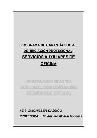PROGRAMA DE GARANTÍA SOCIAL
DE INICIACIÓN PROFESIONAL:
SERVICIOS AUXILIARES DE
OFICINA
PROGRAMACIÓN DIDÁCTICA
ACTIVIDADES COMPLEMENTARIAS:
TÉCNICAS DE ESTUDIO
I.E.S. BACHILLER SABUCO
PROFESORA: Mª Amparo Alcázar Rodenas
 