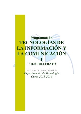 Programación
TECNOLOGÍAS DE
LA INFORMACIÓN Y
LA COMUNICACIÓN
I
1º BACHILLERATO
IES Tierra de Ciudad Rodrigo
Departamento de Tecnología
Curso 2015-2016
 