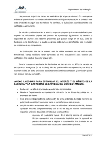 Departamento de Tecnología
Página 37 de 41
Las prácticas y ejercicios deben ser realizados por el propio alumno. En caso que se
evidencie que el alumno no ha realizado él mismo los trabajos solicitados por el profesor, o se
está ayudando de algún tipo de material no permitido, la evaluación automáticamente será
calificada negativamente.
Se valorará positivamente en el alumno su propio progreso y el esfuerzo realizado para
superar las dificultades propias del proceso de aprendizaje. Igualmente se valorará la
capacidad del alumno para resolver problemas que puedan surgir en el aula, tanto de
hardware como de software, y la ayuda que presta cada alumnos para facilitar esta resolución
de problemas a sus compañeros.
La calificación final de la materia será la media aritmética de las calificaciones
trimestrales, siendo necesario tener aprobadas las tres evaluaciones para obtener una
calificación final positiva (superior o igual a 5).
Para la prueba extraordinaria de Septiembre se valorará con un 40% los trabajos de
recuperación entregados (si los hubiera) para su presentación en septiembre y un 60% el
examen escrito. En dicha prueba se especificarán los criterios calificación y corrección que se
van a seguir para su corrección.
ANEXO II.MEDIDAS PARA ESTIMULAR EL INTERÉS Y EL HÁBITO DE LA
LECTURA Y LA CAPACIDAD DE EXPRESARSE CORRECTAMENTE.
 Lectura en voz alta de enunciados y contenidos conceptuales.
 Desde el Departamento se impulsará la utilización de los libros disponibles en la
biblioteca del centro.
 Será criterio indispensable la participación de forma ordenada. En todo momento se
potenciará una actitud respetuosa hacia el compañero que está leyendo.
 Ampliar las lecturas relativas a los contenidos (al final de cada unidad del libro de texto
aparecen lecturas complementarias) con el fin de adquirir nuevos conocimientos
siguiendo una serie de pautas entre las que se encuentran:
 Aprender el vocabulario nuevo- Si el alumno domina el vocabulario
técnico conseguirá una competencia lingüística que le ayudará en
posteriores ocasiones a mejorar la comprensión oral y escrita en las
situaciones donde este vocabulario se encuentre presente.
 