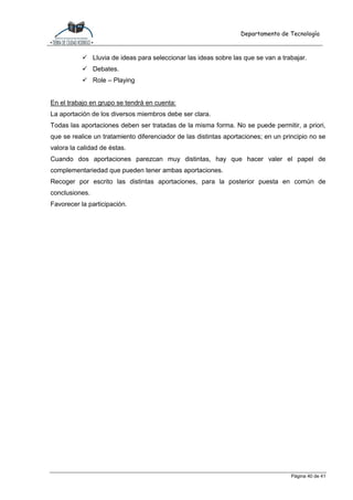 Departamento de Tecnología
Página 40 de 41
 Lluvia de ideas para seleccionar las ideas sobre las que se van a trabajar.
 Debates.
 Role – Playing
En el trabajo en grupo se tendrá en cuenta:
La aportación de los diversos miembros debe ser clara.
Todas las aportaciones deben ser tratadas de la misma forma. No se puede permitir, a priori,
que se realice un tratamiento diferenciador de las distintas aportaciones; en un principio no se
valora la calidad de éstas.
Cuando dos aportaciones parezcan muy distintas, hay que hacer valer el papel de
complementariedad que pueden tener ambas aportaciones.
Recoger por escrito las distintas aportaciones, para la posterior puesta en común de
conclusiones.
Favorecer la participación.
 