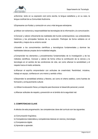 Departamento de Tecnología
Página 6 de 41
e) Dominar, tanto en su expresión oral como escrita, la lengua castellana y, en su caso, la
lengua cooficial de su Comunidad Autónoma.
f) Expresarse con fluidez y corrección en una o más lenguas extranjeras.
g) Utilizar con solvencia y responsabilidad las tecnologías de la información y la comunicación.
h) Conocer y valorar críticamente las realidades del mundo contemporáneo, sus antecedentes
históricos y los principales factores de su evolución. Participar de forma solidaria en el
desarrollo y mejora de su entorno social.
i) Acceder a los conocimientos científicos y tecnológicos fundamentales y dominar las
habilidades básicas propias de la modalidad elegida.
j) Comprender los elementos y procedimientos fundamentales de la investigación y de los
métodos científicos. Conocer y valorar de forma crítica la contribución de la ciencia y la
tecnología en el cambio de las condiciones de vida, así como afianzar la sensibilidad y el
respeto hacia el medio ambiente.
k) Afianzar el espíritu emprendedor con actitudes de creatividad, flexibilidad, iniciativa,
trabajo en equipo, confianza en uno mismo y sentido crítico.
l) Desarrollar la sensibilidad artística y literaria, así como el criterio estético, como fuentes de
formación y enriquecimiento cultural.
m) Utilizar la educación física y el deporte para favorecer el desarrollo personal y social.
n) Afianzar actitudes de respeto y prevención en el ámbito de la seguridad vial.
3. COMPETENCIAS CLAVE
A efectos de esta programación, las competencias clave del currículo son las siguientes:
a) Comunicación lingüística.
b) Competencia matemática y competencias básicas en ciencia y tecnología.
c) Competencia digital.
d) Aprender a aprender.
 