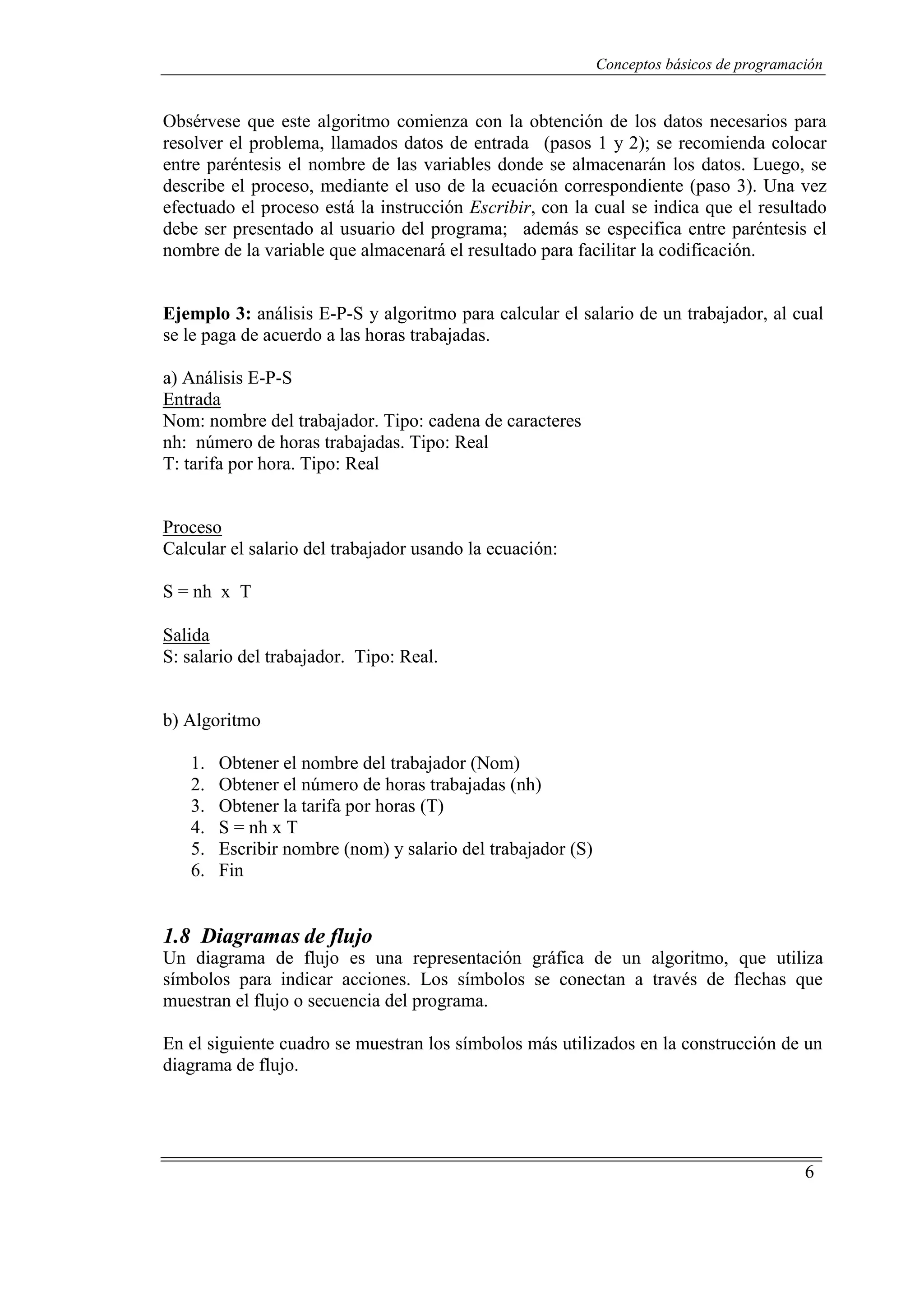 Conceptos básicos de programación
6
Obsérvese que este algoritmo comienza con la obtención de los datos necesarios para
resolver el problema, llamados datos de entrada (pasos 1 y 2); se recomienda colocar
entre paréntesis el nombre de las variables donde se almacenarán los datos. Luego, se
describe el proceso, mediante el uso de la ecuación correspondiente (paso 3). Una vez
efectuado el proceso está la instrucción Escribir, con la cual se indica que el resultado
debe ser presentado al usuario del programa; además se especifica entre paréntesis el
nombre de la variable que almacenará el resultado para facilitar la codificación.
Ejemplo 3: análisis E-P-S y algoritmo para calcular el salario de un trabajador, al cual
se le paga de acuerdo a las horas trabajadas.
a) Análisis E-P-S
UEntrada
Nom: nombre del trabajador. Tipo: cadena de caracteres
nh: número de horas trabajadas. Tipo: Real
T: tarifa por hora. Tipo: Real
UProceso
Calcular el salario del trabajador usando la ecuación:
S = nh x T
USalida
S: salario del trabajador. Tipo: Real.
b) Algoritmo
1. Obtener el nombre del trabajador (Nom)
2. Obtener el número de horas trabajadas (nh)
3. Obtener la tarifa por horas (T)
4. S = nh x T
5. Escribir nombre (nom) y salario del trabajador (S)
6. Fin
1.8 Diagramas de flujo
Un diagrama de flujo es una representación gráfica de un algoritmo, que utiliza
símbolos para indicar acciones. Los símbolos se conectan a través de flechas que
muestran el flujo o secuencia del programa.
En el siguiente cuadro se muestran los símbolos más utilizados en la construcción de un
diagrama de flujo.
 