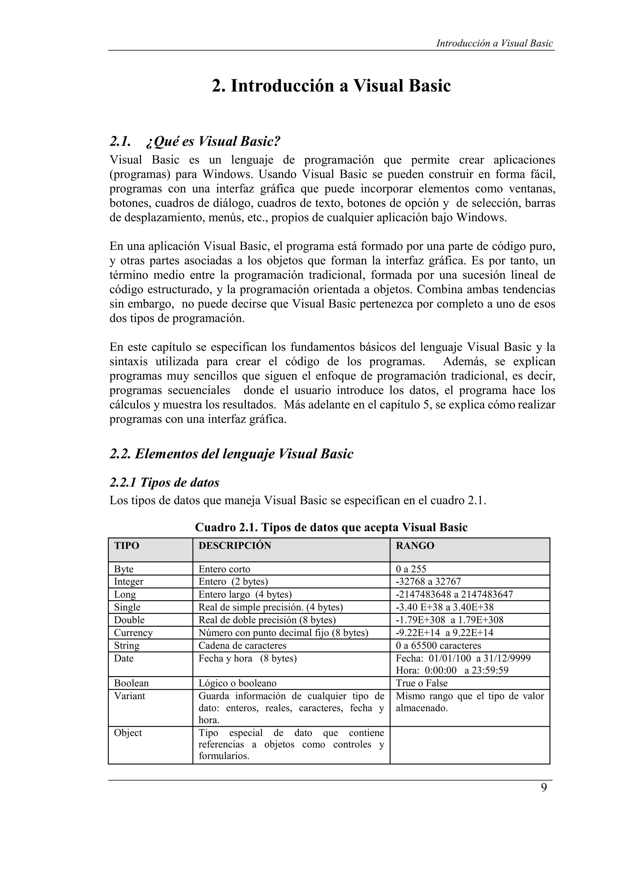 9
Introducción a Visual Basic
2. Introducción a Visual Basic
2.1. ¿Qué es Visual Basic?
Visual Basic es un lenguaje de programación que permite crear aplicaciones
(programas) para Windows. Usando Visual Basic se pueden construir en forma fácil,
programas con una interfaz gráfica que puede incorporar elementos como ventanas,
botones, cuadros de diálogo, cuadros de texto, botones de opción y de selección, barras
de desplazamiento, menús, etc., propios de cualquier aplicación bajo Windows.
En una aplicación Visual Basic, el programa está formado por una parte de código puro,
y otras partes asociadas a los objetos que forman la interfaz gráfica. Es por tanto, un
término medio entre la programación tradicional, formada por una sucesión lineal de
código estructurado, y la programación orientada a objetos. Combina ambas tendencias
sin embargo, no puede decirse que Visual Basic pertenezca por completo a uno de esos
dos tipos de programación.
En este capítulo se especifican los fundamentos básicos del lenguaje Visual Basic y la
sintaxis utilizada para crear el código de los programas. Además, se explican
programas muy sencillos que siguen el enfoque de programación tradicional, es decir,
programas secuenciales donde el usuario introduce los datos, el programa hace los
cálculos y muestra los resultados. Más adelante en el capítulo 5, se explica cómo realizar
programas con una interfaz gráfica.
2.2. Elementos del lenguaje Visual Basic
2.2.1 Tipos de datos
Los tipos de datos que maneja Visual Basic se especifican en el cuadro 2.1.
Cuadro 2.1. Tipos de datos que acepta Visual Basic
TIPO DESCRIPCIÓN RANGO
Byte Entero corto 0 a 255
Integer Entero (2 bytes) -32768 a 32767
Long Entero largo (4 bytes) -2147483648 a 2147483647
Single Real de simple precisión. (4 bytes) -3.40 E+38 a 3.40E+38
Double Real de doble precisión (8 bytes) -1.79E+308 a 1.79E+308
Currency Número con punto decimal fijo (8 bytes) -9.22E+14 a 9.22E+14
String Cadena de caracteres 0 a 65500 caracteres
Date Fecha y hora (8 bytes) Fecha: 01/01/100 a 31/12/9999
Hora: 0:00:00 a 23:59:59
Boolean Lógico o booleano True o False
Variant Guarda información de cualquier tipo de
dato: enteros, reales, caracteres, fecha y
hora.
Mismo rango que el tipo de valor
almacenado.
Object Tipo especial de dato que contiene
referencias a objetos como controles y
formularios.
 