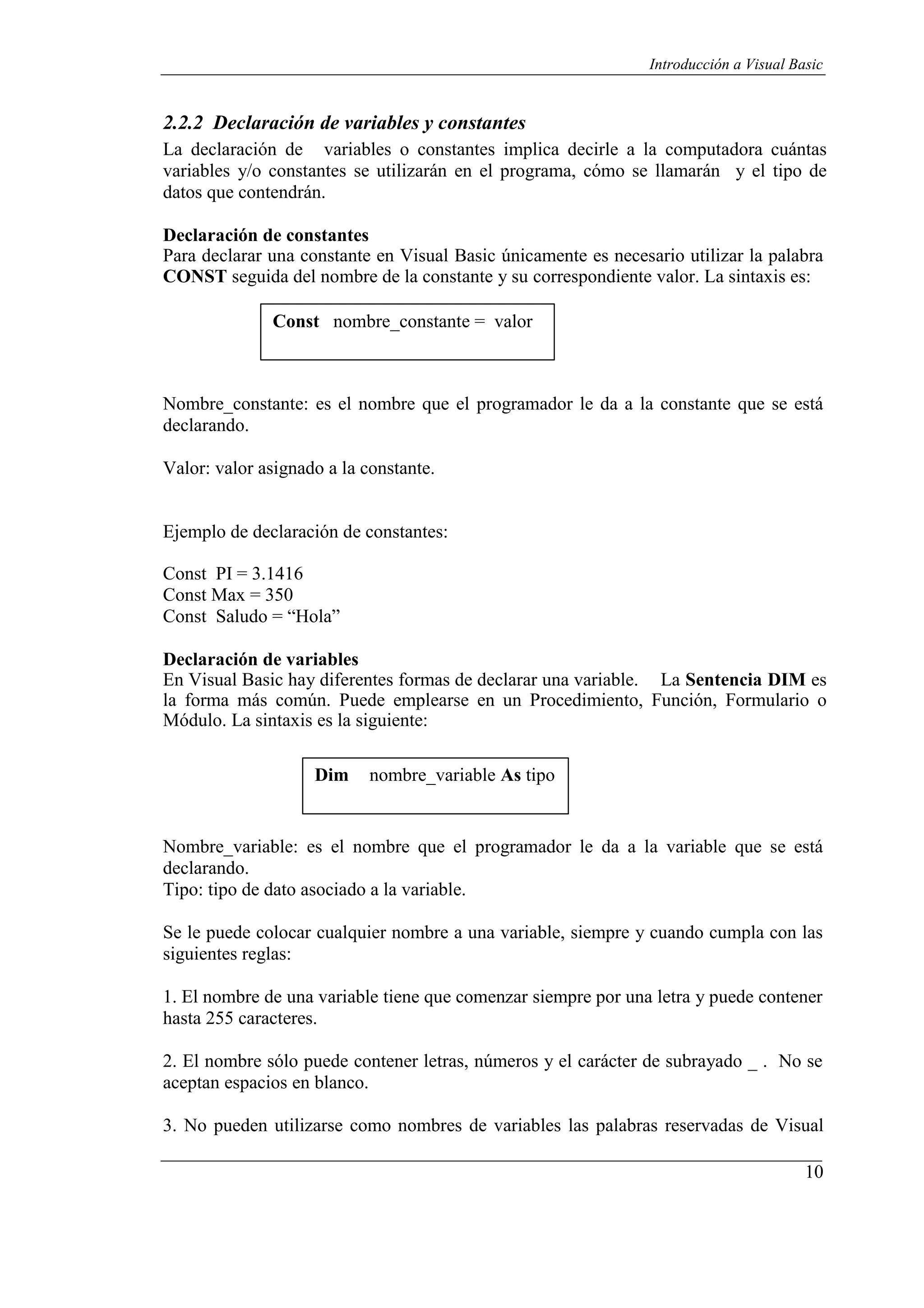 10
Introducción a Visual Basic
2.2.2 Declaración de variables y constantes
La declaración de variables o constantes implica decirle a la computadora cuántas
variables y/o constantes se utilizarán en el programa, cómo se llamarán y el tipo de
datos que contendrán.
Declaración de constantes
Para declarar una constante en Visual Basic únicamente es necesario utilizar la palabra
CONST seguida del nombre de la constante y su correspondiente valor. La sintaxis es:
Const nombre_constante = valor
Nombre_constante: es el nombre que el programador le da a la constante que se está
declarando.
Valor: valor asignado a la constante.
Ejemplo de declaración de constantes:
Const PI = 3.1416
Const Max = 350
Const Saludo = “Hola”
Declaración de variables
En Visual Basic hay diferentes formas de declarar una variable. La Sentencia DIM es
la forma más común. Puede emplearse en un Procedimiento, Función, Formulario o
Módulo. La sintaxis es la siguiente:
Dim nombre_variable As tipo
Nombre_variable: es el nombre que el programador le da a la variable que se está
declarando.
Tipo: tipo de dato asociado a la variable.
Se le puede colocar cualquier nombre a una variable, siempre y cuando cumpla con las
siguientes reglas:
1. El nombre de una variable tiene que comenzar siempre por una letra y puede contener
hasta 255 caracteres.
2. El nombre sólo puede contener letras, números y el carácter de subrayado _ . No se
aceptan espacios en blanco.
3. No pueden utilizarse como nombres de variables las palabras reservadas de Visual
 