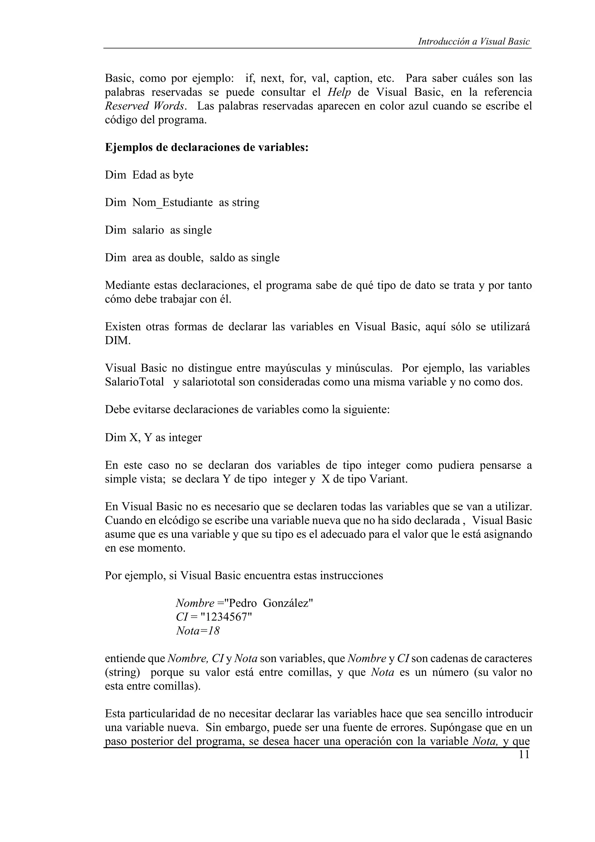 11
Introducción a Visual Basic
Basic, como por ejemplo: if, next, for, val, caption, etc. Para saber cuáles son las
palabras reservadas se puede consultar el Help de Visual Basic, en la referencia
Reserved Words. Las palabras reservadas aparecen en color azul cuando se escribe el
código del programa.
Ejemplos de declaraciones de variables:
Dim Edad as byte
Dim Nom_Estudiante as string
Dim salario as single
Dim area as double, saldo as single
Mediante estas declaraciones, el programa sabe de qué tipo de dato se trata y por tanto
cómo debe trabajar con él.
Existen otras formas de declarar las variables en Visual Basic, aquí sólo se utilizará
DIM.
Visual Basic no distingue entre mayúsculas y minúsculas. Por ejemplo, las variables
SalarioTotal y salariototal son consideradas como una misma variable y no como dos.
Debe evitarse declaraciones de variables como la siguiente:
Dim X, Y as integer
En este caso no se declaran dos variables de tipo integer como pudiera pensarse a
simple vista; se declara Y de tipo integer y X de tipo Variant.
En Visual Basic no es necesario que se declaren todas las variables que se van a utilizar.
Cuando en elcódigo se escribe una variable nueva que no ha sido declarada , Visual Basic
asume que es una variable y que su tipo es el adecuado para el valor que le está asignando
en ese momento.
Por ejemplo, si Visual Basic encuentra estas instrucciones
Nombre ="Pedro González"
CI = "1234567"
Nota=18
entiende que Nombre, CI y Nota son variables, que Nombre y CI son cadenas de caracteres
(string) porque su valor está entre comillas, y que Nota es un número (su valor no
esta entre comillas).
Esta particularidad de no necesitar declarar las variables hace que sea sencillo introducir
una variable nueva. Sin embargo, puede ser una fuente de errores. Supóngase que en un
paso posterior del programa, se desea hacer una operación con la variable Nota, y que
 