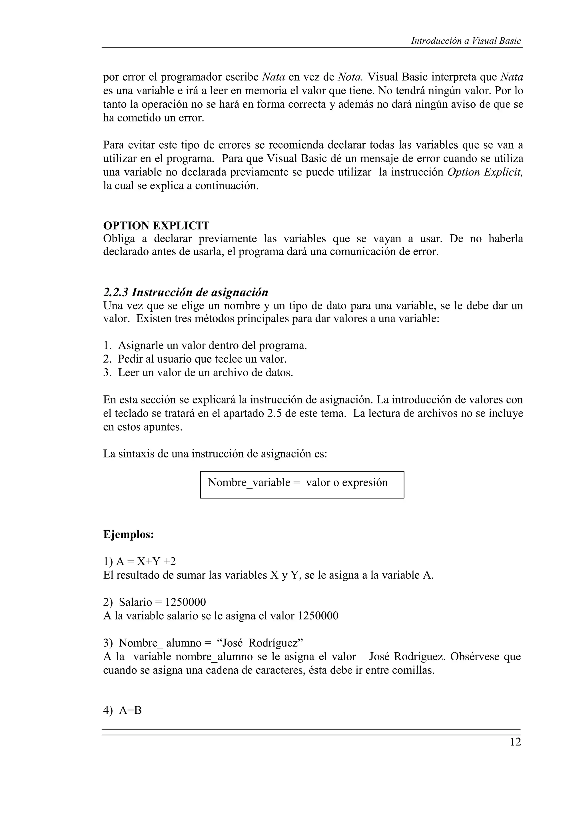 12
Introducción a Visual Basic
por error el programador escribe Nata en vez de Nota. Visual Basic interpreta que Nata
es una variable e irá a leer en memoria el valor que tiene. No tendrá ningún valor. Por lo
tanto la operación no se hará en forma correcta y además no dará ningún aviso de que se
ha cometido un error.
Para evitar este tipo de errores se recomienda declarar todas las variables que se van a
utilizar en el programa. Para que Visual Basic dé un mensaje de error cuando se utiliza
una variable no declarada previamente se puede utilizar la instrucción Option Explicit,
la cual se explica a continuación.
OPTION EXPLICIT
Obliga a declarar previamente las variables que se vayan a usar. De no haberla
declarado antes de usarla, el programa dará una comunicación de error.
2.2.3 Instrucción de asignación
Una vez que se elige un nombre y un tipo de dato para una variable, se le debe dar un
valor. Existen tres métodos principales para dar valores a una variable:
1. Asignarle un valor dentro del programa.
2. Pedir al usuario que teclee un valor.
3. Leer un valor de un archivo de datos.
En esta sección se explicará la instrucción de asignación. La introducción de valores con
el teclado se tratará en el apartado 2.5 de este tema. La lectura de archivos no se incluye
en estos apuntes.
La sintaxis de una instrucción de asignación es:
Nombre_variable = valor o expresión
Ejemplos:
1) A = X+Y +2
El resultado de sumar las variables X y Y, se le asigna a la variable A.
2) Salario = 1250000
A la variable salario se le asigna el valor 1250000
3) Nombre_ alumno = “José Rodríguez”
A la variable nombre_alumno se le asigna el valor José Rodríguez. Obsérvese que
cuando se asigna una cadena de caracteres, ésta debe ir entre comillas.
4) A=B
 