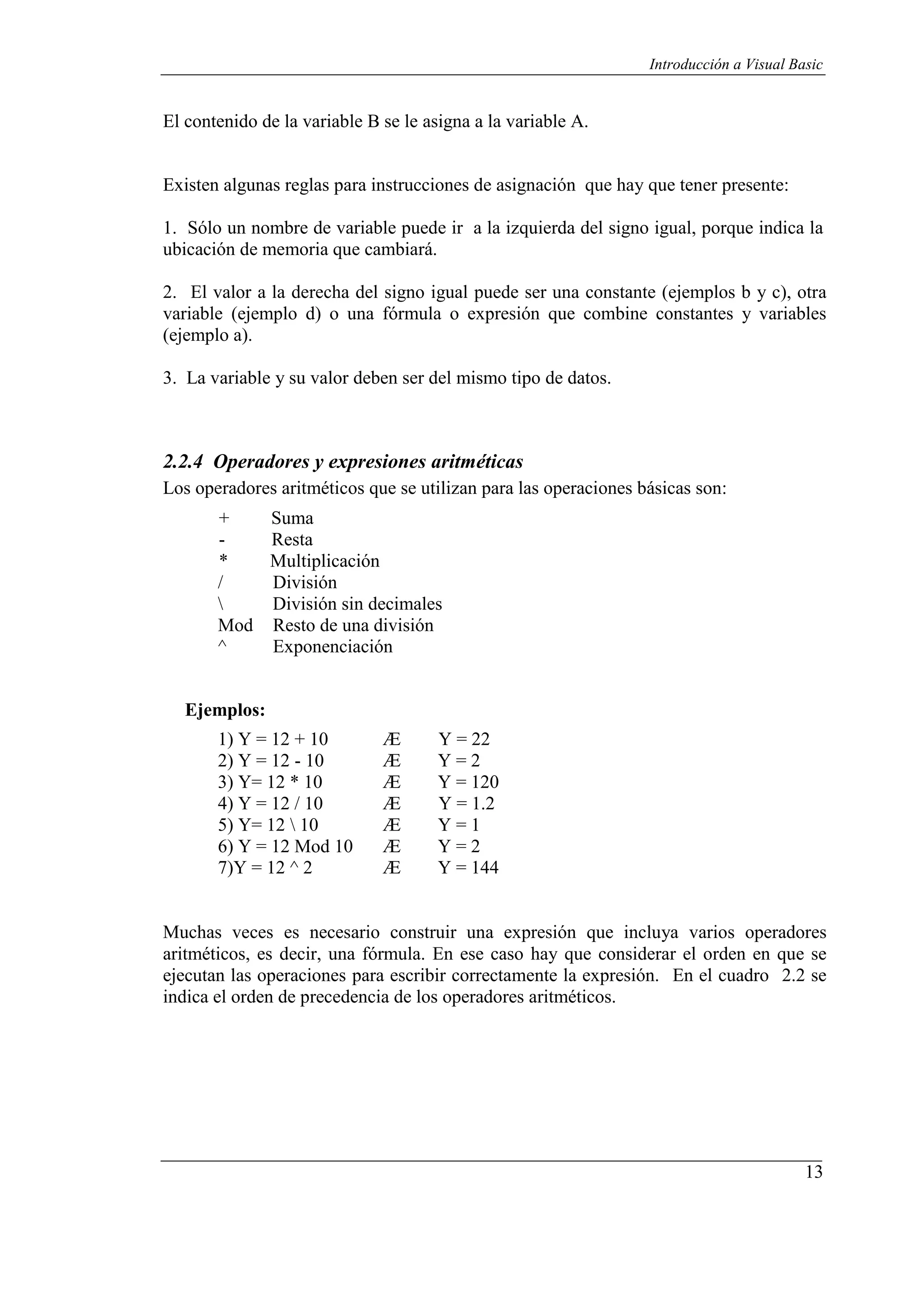 13
Introducción a Visual Basic
El contenido de la variable B se le asigna a la variable A.
Existen algunas reglas para instrucciones de asignación que hay que tener presente:
1. Sólo un nombre de variable puede ir a la izquierda del signo igual, porque indica la
ubicación de memoria que cambiará.
2. El valor a la derecha del signo igual puede ser una constante (ejemplos b y c), otra
variable (ejemplo d) o una fórmula o expresión que combine constantes y variables
(ejemplo a).
3. La variable y su valor deben ser del mismo tipo de datos.
2.2.4 Operadores y expresiones aritméticas
Los operadores aritméticos que se utilizan para las operaciones básicas son:
+ Suma
- Resta
* Multiplicación
/ División
 División sin decimales
Mod Resto de una división
^ Exponenciación
Ejemplos:
1) Y = 12 + 10 Æ Y = 22
2) Y = 12 - 10 Æ Y = 2
3) Y= 12 * 10 Æ Y = 120
4) Y = 12 / 10 Æ Y = 1.2
5) Y= 12  10 Æ Y = 1
6) Y = 12 Mod 10
7)Y = 12 ^ 2
Æ
Æ
Y = 2
Y = 144
Muchas veces es necesario construir una expresión que incluya varios operadores
aritméticos, es decir, una fórmula. En ese caso hay que considerar el orden en que se
ejecutan las operaciones para escribir correctamente la expresión. En el cuadro 2.2 se
indica el orden de precedencia de los operadores aritméticos.
 