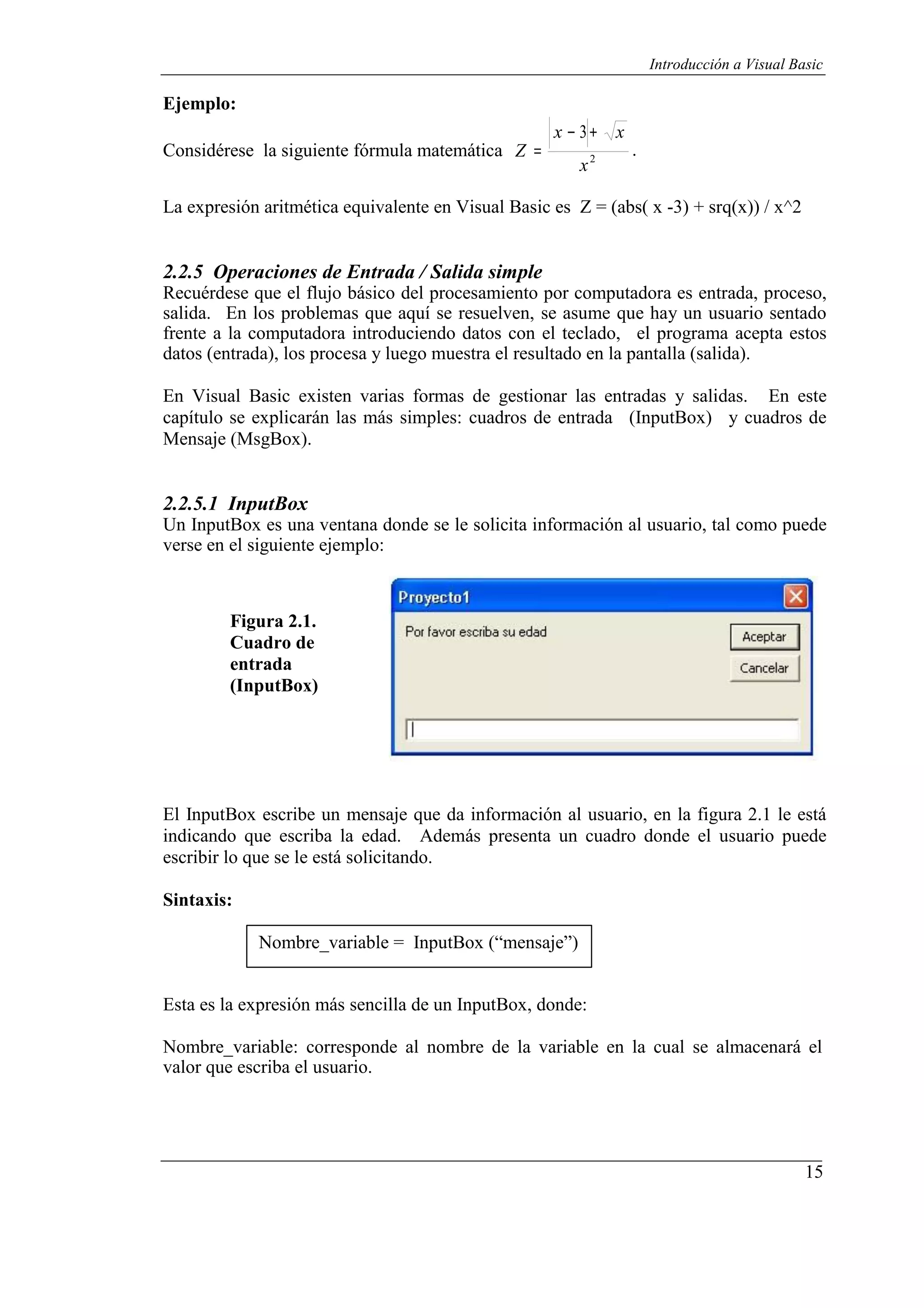 15
Introducción a Visual Basic
Ejemplo:
Considérese la siguiente fórmula matemática
x − 3+ x
Z = .
x2
La expresión aritmética equivalente en Visual Basic es Z = (abs( x -3) + srq(x)) / x^2
2.2.5 Operaciones de Entrada / Salida simple
Recuérdese que el flujo básico del procesamiento por computadora es entrada, proceso,
salida. En los problemas que aquí se resuelven, se asume que hay un usuario sentado
frente a la computadora introduciendo datos con el teclado, el programa acepta estos
datos (entrada), los procesa y luego muestra el resultado en la pantalla (salida).
En Visual Basic existen varias formas de gestionar las entradas y salidas. En este
capítulo se explicarán las más simples: cuadros de entrada (InputBox) y cuadros de
Mensaje (MsgBox).
2.2.5.1 InputBox
Un InputBox es una ventana donde se le solicita información al usuario, tal como puede
verse en el siguiente ejemplo:
Figura 2.1.
Cuadro de
entrada
(InputBox)
El InputBox escribe un mensaje que da información al usuario, en la figura 2.1 le está
indicando que escriba la edad. Además presenta un cuadro donde el usuario puede
escribir lo que se le está solicitando.
Sintaxis:
Nombre_variable = InputBox (“mensaje”)
Esta es la expresión más sencilla de un InputBox, donde:
Nombre_variable: corresponde al nombre de la variable en la cual se almacenará el
valor que escriba el usuario.
 