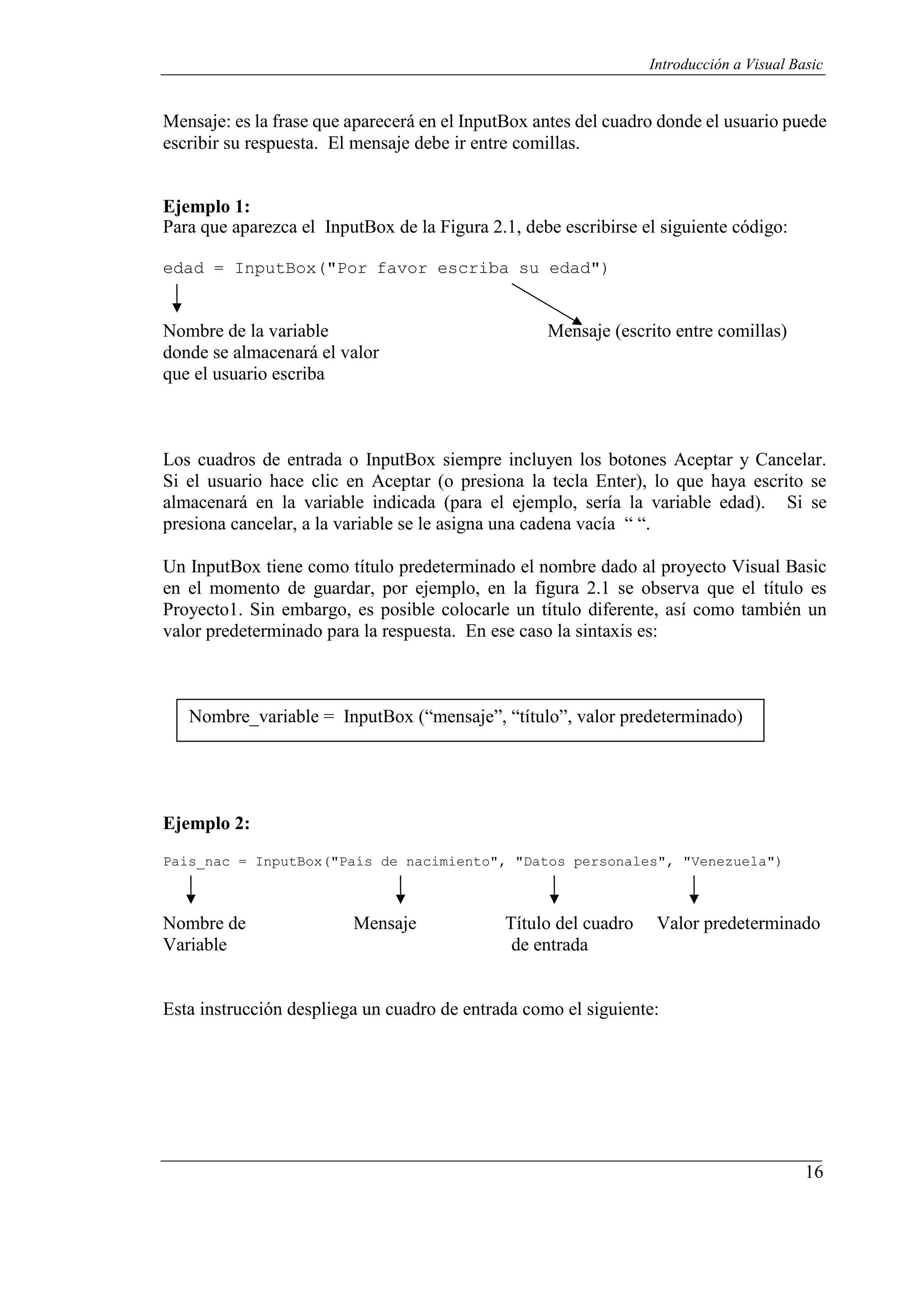 16
Introducción a Visual Basic
Mensaje: es la frase que aparecerá en el InputBox antes del cuadro donde el usuario puede
escribir su respuesta. El mensaje debe ir entre comillas.
Ejemplo 1:
Para que aparezca el InputBox de la Figura 2.1, debe escribirse el siguiente código:
edad = InputBox("Por favor escriba su edad")
Nombre de la variable Mensaje (escrito entre comillas)
donde se almacenará el valor
que el usuario escriba
Los cuadros de entrada o InputBox siempre incluyen los botones Aceptar y Cancelar.
Si el usuario hace clic en Aceptar (o presiona la tecla Enter), lo que haya escrito se
almacenará en la variable indicada (para el ejemplo, sería la variable edad). Si se
presiona cancelar, a la variable se le asigna una cadena vacía “ “.
Un InputBox tiene como título predeterminado el nombre dado al proyecto Visual Basic
en el momento de guardar, por ejemplo, en la figura 2.1 se observa que el título es
Proyecto1. Sin embargo, es posible colocarle un título diferente, así como también un
valor predeterminado para la respuesta. En ese caso la sintaxis es:
Nombre_variable = InputBox (“mensaje”, “título”, valor predeterminado)
Ejemplo 2:
Pais_nac = InputBox("País de nacimiento", "Datos personales", "Venezuela")
Nombre de Mensaje Título del cuadro Valor predeterminado
Variable de entrada
Esta instrucción despliega un cuadro de entrada como el siguiente:
 