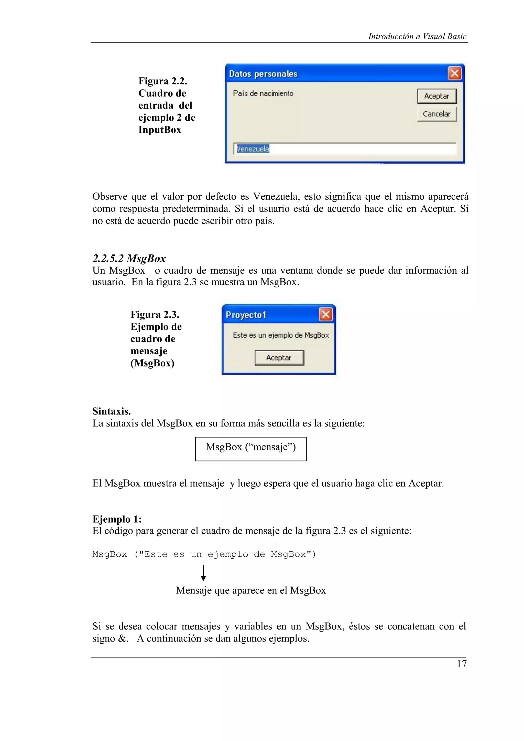 17
Introducción a Visual Basic
Figura 2.2.
Cuadro de
entrada del
ejemplo 2 de
InputBox
Observe que el valor por defecto es Venezuela, esto significa que el mismo aparecerá
como respuesta predeterminada. Si el usuario está de acuerdo hace clic en Aceptar. Si
no está de acuerdo puede escribir otro país.
2.2.5.2 MsgBox
Un MsgBox o cuadro de mensaje es una ventana donde se puede dar información al
usuario. En la figura 2.3 se muestra un MsgBox.
Figura 2.3.
Ejemplo de
cuadro de
mensaje
(MsgBox)
Sintaxis.
La sintaxis del MsgBox en su forma más sencilla es la siguiente:
MsgBox (“mensaje”)
El MsgBox muestra el mensaje y luego espera que el usuario haga clic en Aceptar.
Ejemplo 1:
El código para generar el cuadro de mensaje de la figura 2.3 es el siguiente:
MsgBox ("Este es un ejemplo de MsgBox")
Mensaje que aparece en el MsgBox
Si se desea colocar mensajes y variables en un MsgBox, éstos se concatenan con el
signo &. A continuación se dan algunos ejemplos.
 