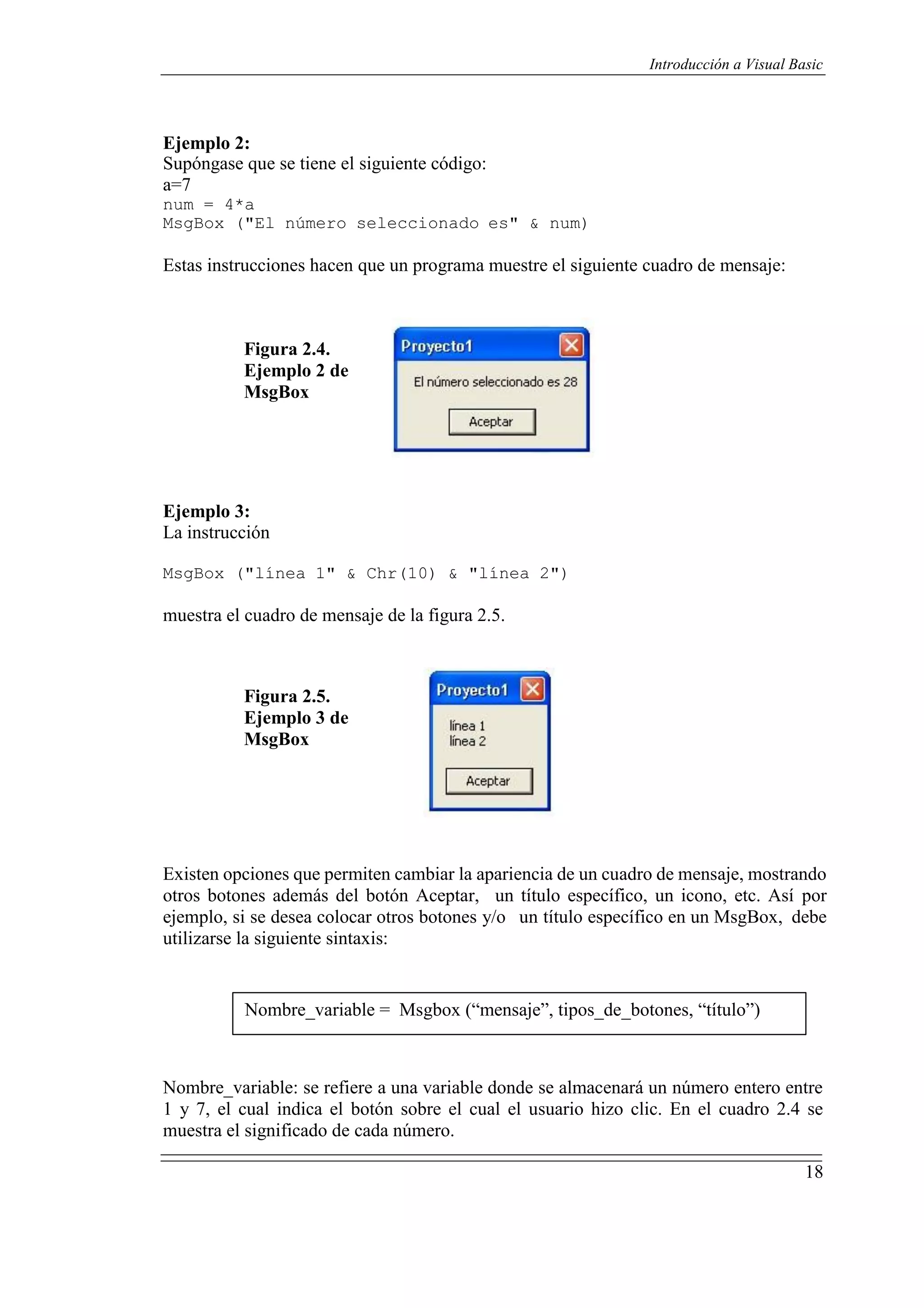 18
Introducción a Visual Basic
Ejemplo 2:
Supóngase que se tiene el siguiente código:
a=7
num = 4*a
MsgBox ("El número seleccionado es" & num)
Estas instrucciones hacen que un programa muestre el siguiente cuadro de mensaje:
Figura 2.4.
Ejemplo 2 de
MsgBox
Ejemplo 3:
La instrucción
MsgBox ("línea 1" & Chr(10) & "línea 2")
muestra el cuadro de mensaje de la figura 2.5.
Figura 2.5.
Ejemplo 3 de
MsgBox
Existen opciones que permiten cambiar la apariencia de un cuadro de mensaje, mostrando
otros botones además del botón Aceptar, un título específico, un icono, etc. Así por
ejemplo, si se desea colocar otros botones y/o un título específico en un MsgBox, debe
utilizarse la siguiente sintaxis:
Nombre_variable = Msgbox (“mensaje”, tipos_de_botones, “título”)
Nombre_variable: se refiere a una variable donde se almacenará un número entero entre
1 y 7, el cual indica el botón sobre el cual el usuario hizo clic. En el cuadro 2.4 se
muestra el significado de cada número.
 