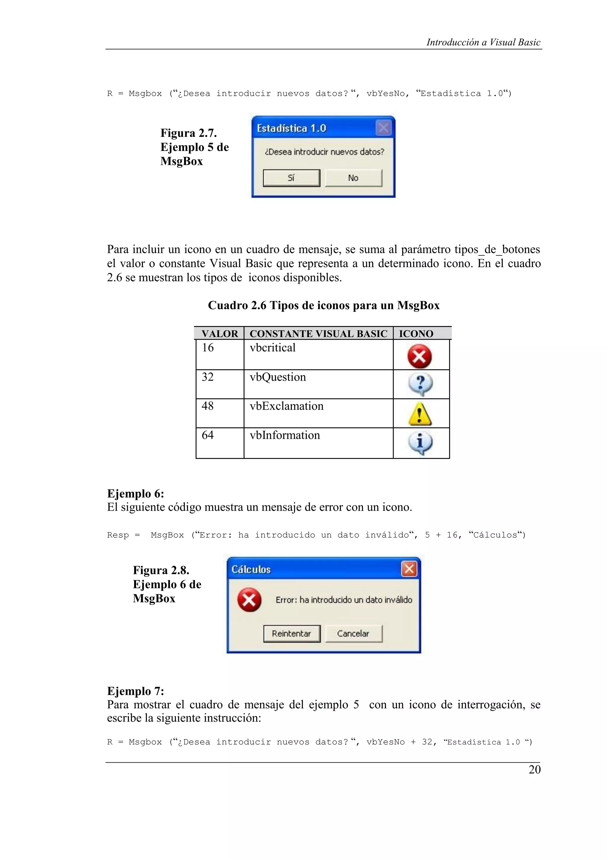 20
Introducción a Visual Basic
R = Msgbox (“¿Desea introducir nuevos datos? “, vbYesNo, “Estadística 1.0“)
Figura 2.7.
Ejemplo 5 de
MsgBox
Para incluir un icono en un cuadro de mensaje, se suma al parámetro tipos_de_botones
el valor o constante Visual Basic que representa a un determinado icono. En el cuadro
2.6 se muestran los tipos de iconos disponibles.
Cuadro 2.6 Tipos de iconos para un MsgBox
VALOR CONSTANTE VISUAL BASIC ICONO
16 vbcritical
32 vbQuestion
48 vbExclamation
64 vbInformation
Ejemplo 6:
El siguiente código muestra un mensaje de error con un icono.
Resp = MsgBox (“Error: ha introducido un dato inválido“, 5 + 16, “Cálculos“)
Figura 2.8.
Ejemplo 6 de
MsgBox
Ejemplo 7:
Para mostrar el cuadro de mensaje del ejemplo 5 con un icono de interrogación, se
escribe la siguiente instrucción:
R = Msgbox (“¿Desea introducir nuevos datos? “, vbYesNo + 32, “Estadística 1.0 “)
 