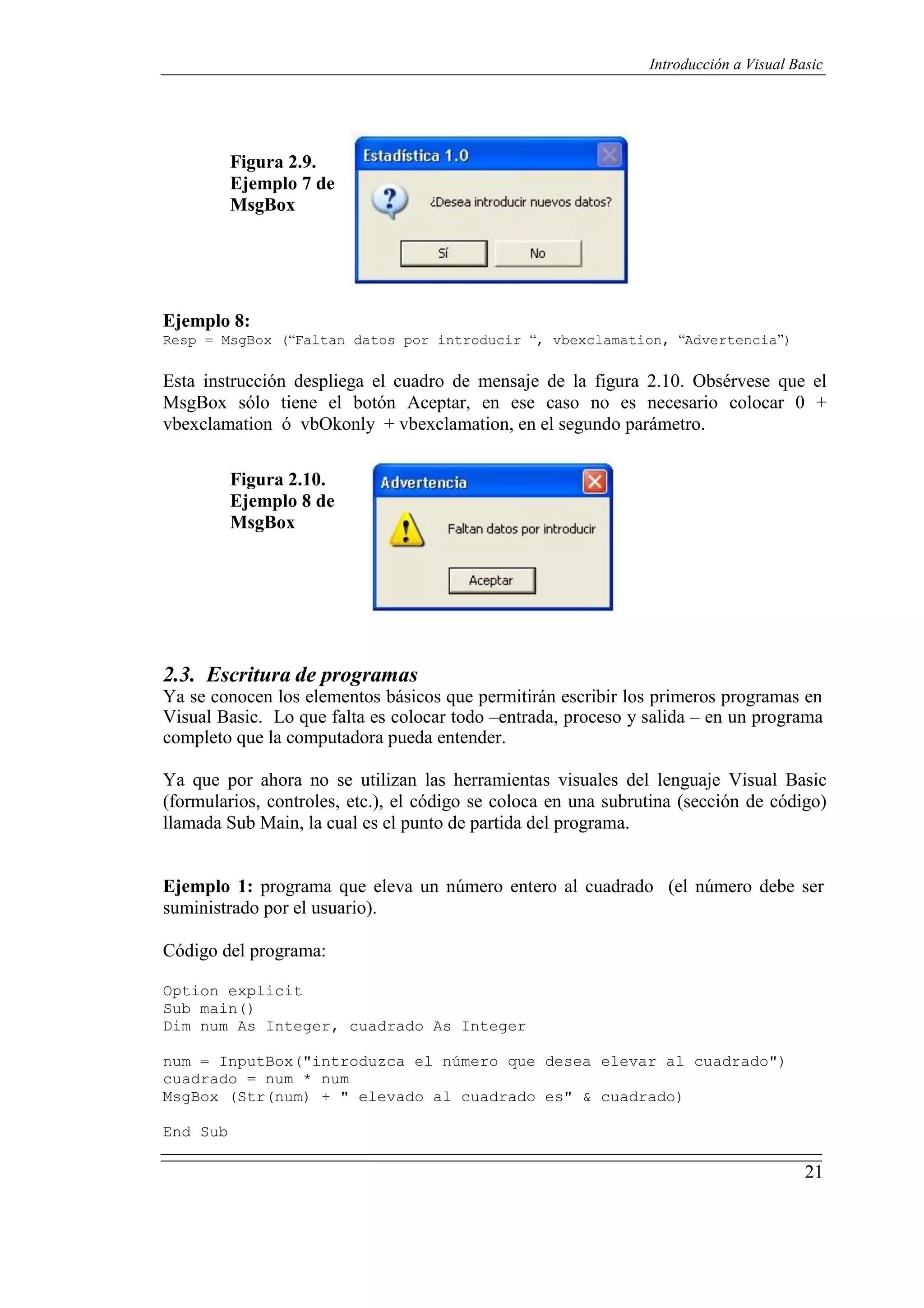 21
Introducción a Visual Basic
Figura 2.9.
Ejemplo 7 de
MsgBox
Ejemplo 8:
Resp = MsgBox (“Faltan datos por introducir “, vbexclamation, “Advertencia”)
Esta instrucción despliega el cuadro de mensaje de la figura 2.10. Obsérvese que el
MsgBox sólo tiene el botón Aceptar, en ese caso no es necesario colocar 0 +
vbexclamation ó vbOkonly + vbexclamation, en el segundo parámetro.
Figura 2.10.
Ejemplo 8 de
MsgBox
2.3. Escritura de programas
Ya se conocen los elementos básicos que permitirán escribir los primeros programas en
Visual Basic. Lo que falta es colocar todo –entrada, proceso y salida – en un programa
completo que la computadora pueda entender.
Ya que por ahora no se utilizan las herramientas visuales del lenguaje Visual Basic
(formularios, controles, etc.), el código se coloca en una subrutina (sección de código)
llamada Sub Main, la cual es el punto de partida del programa.
Ejemplo 1: programa que eleva un número entero al cuadrado (el número debe ser
suministrado por el usuario).
Código del programa:
Option explicit
Sub main()
Dim num As Integer, cuadrado As Integer
num = InputBox("introduzca el número que desea elevar al cuadrado")
cuadrado = num * num
MsgBox (Str(num) + " elevado al cuadrado es" & cuadrado)
End Sub
 