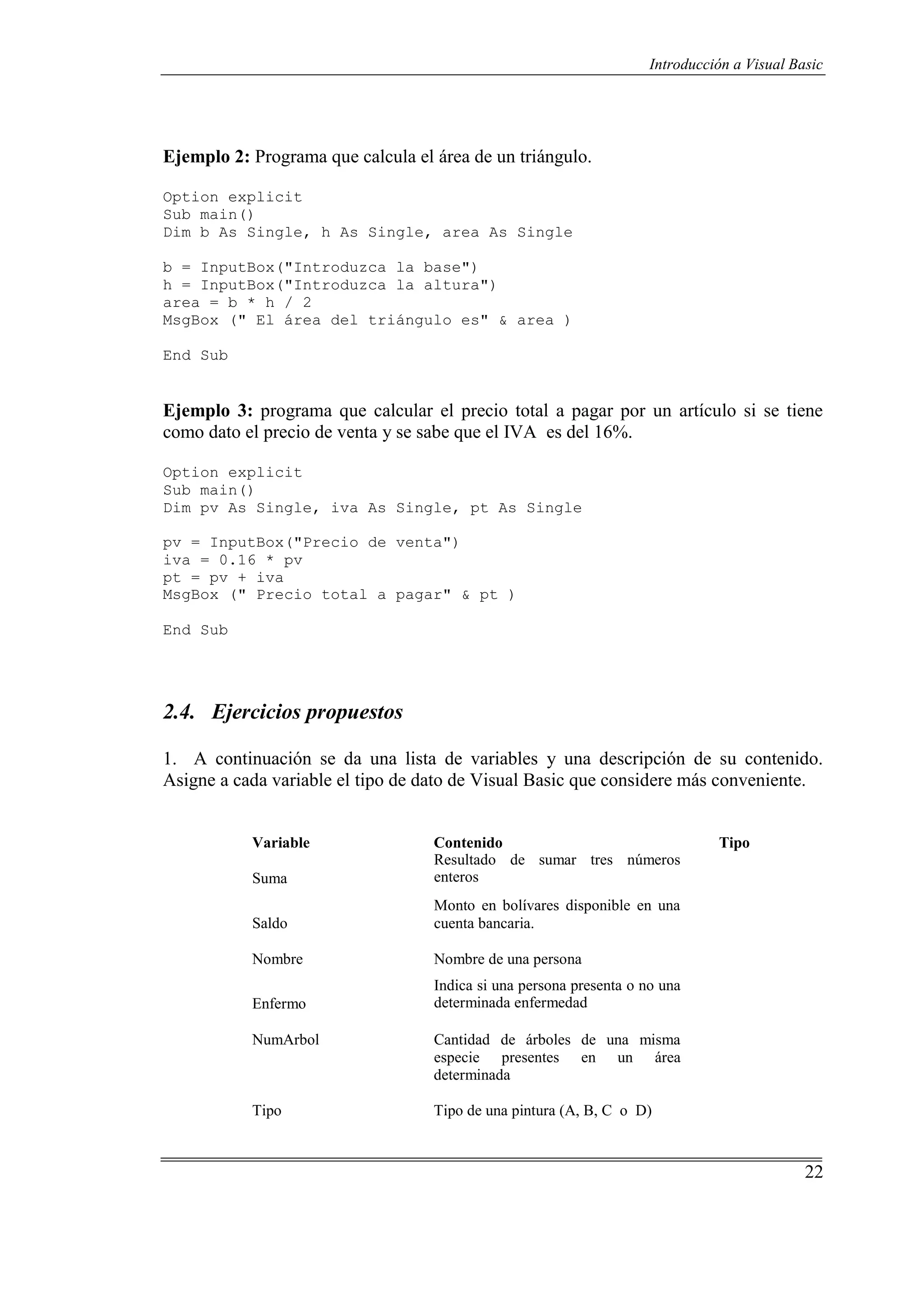 22
Introducción a Visual Basic
Ejemplo 2: Programa que calcula el área de un triángulo.
Option explicit
Sub main()
Dim b As Single, h As Single, area As Single
b = InputBox("Introduzca la base")
h = InputBox("Introduzca la altura")
area = b * h / 2
MsgBox (" El área del triángulo es" & area )
End Sub
Ejemplo 3: programa que calcular el precio total a pagar por un artículo si se tiene
como dato el precio de venta y se sabe que el IVA es del 16%.
Option explicit
Sub main()
Dim pv As Single, iva As Single, pt As Single
pv = InputBox("Precio de venta")
iva = 0.16 * pv
pt = pv + iva
MsgBox (" Precio total a pagar" & pt )
End Sub
2.4. Ejercicios propuestos
1. A continuación se da una lista de variables y una descripción de su contenido.
Asigne a cada variable el tipo de dato de Visual Basic que considere más conveniente.
Variable
Suma
Contenido
Resultado de sumar tres números
enteros
Tipo
Saldo
Monto en bolívares disponible en una
cuenta bancaria.
Nombre Nombre de una persona
Enfermo
Indica si una persona presenta o no una
determinada enfermedad
NumArbol Cantidad de árboles de una misma
especie presentes en un área
determinada
Tipo Tipo de una pintura (A, B, C o D)
 