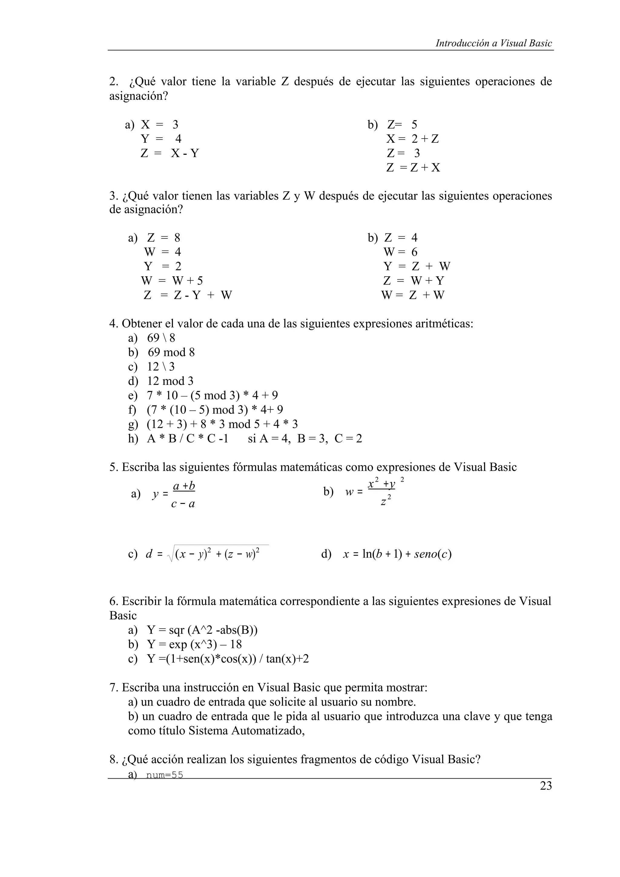 23
Introducción a Visual Basic
2. ¿Qué valor tiene la variable Z después de ejecutar las siguientes operaciones de
asignación?
a) X = 3 b) Z= 5
Y = 4 X = 2 + Z
Z = X - Y Z = 3
Z = Z + X
3. ¿Qué valor tienen las variables Z y W después de ejecutar las siguientes operaciones
de asignación?
a) Z = 8 b) Z = 4
W = 4 W = 6
Y = 2 Y = Z + W
W = W + 5 Z = W + Y
Z = Z - Y + W W = Z + W
4. Obtener el valor de cada una de las siguientes expresiones aritméticas:
a) 69  8
b) 69 mod 8
c) 12  3
d) 12 mod 3
e) 7 * 10 – (5 mod 3) * 4 + 9
f) (7 * (10 – 5) mod 3) * 4+ 9
g) (12 + 3) + 8 * 3 mod 5 + 4 * 3
h) A * B / C * C -1 si A = 4, B = 3, C = 2
5. Escriba las siguientes fórmulas matemáticas como expresiones de Visual Basic
2 2
a) y =
a +b
c − a
b) w =
x +y
z2
c) d = (x − y)2
+ (z − w)2
d) x = ln(b +1) + seno(c)
6. Escribir la fórmula matemática correspondiente a las siguientes expresiones de Visual
Basic
a) Y = sqr (A^2 -abs(B))
b) Y = exp (x^3) – 18
c) Y =(1+sen(x)*cos(x)) / tan(x)+2
7. Escriba una instrucción en Visual Basic que permita mostrar:
a) un cuadro de entrada que solicite al usuario su nombre.
b) un cuadro de entrada que le pida al usuario que introduzca una clave y que tenga
como título Sistema Automatizado,
8. ¿Qué acción realizan los siguientes fragmentos de código Visual Basic?
a) num=55
 