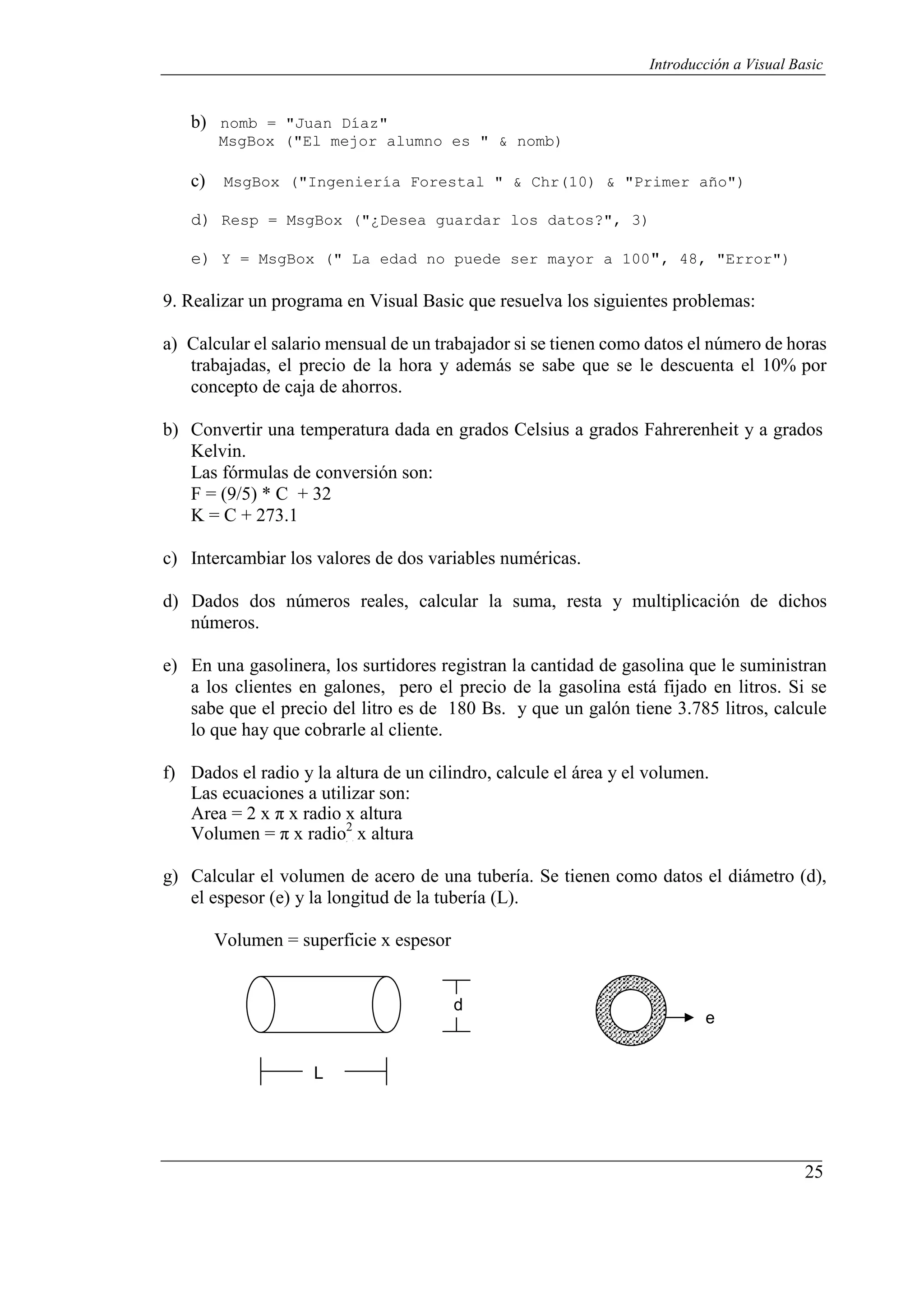 25
Introducción a Visual Basic
P
P
b) nomb = "Juan Díaz"
MsgBox ("El mejor alumno es " & nomb)
c) MsgBox ("Ingeniería Forestal " & Chr(10) & "Primer año")
d) Resp = MsgBox ("¿Desea guardar los datos?", 3)
e) Y = MsgBox (" La edad no puede ser mayor a 100", 48, "Error")
9. Realizar un programa en Visual Basic que resuelva los siguientes problemas:
a) Calcular el salario mensual de un trabajador si se tienen como datos el número de horas
trabajadas, el precio de la hora y además se sabe que se le descuenta el 10% por
concepto de caja de ahorros.
b) Convertir una temperatura dada en grados Celsius a grados Fahrerenheit y a grados
Kelvin.
Las fórmulas de conversión son:
F = (9/5) * C + 32
K = C + 273.1
c) Intercambiar los valores de dos variables numéricas.
d) Dados dos números reales, calcular la suma, resta y multiplicación de dichos
números.
e) En una gasolinera, los surtidores registran la cantidad de gasolina que le suministran
a los clientes en galones, pero el precio de la gasolina está fijado en litros. Si se
sabe que el precio del litro es de 180 Bs. y que un galón tiene 3.785 litros, calcule
lo que hay que cobrarle al cliente.
f) Dados el radio y la altura de un cilindro, calcule el área y el volumen.
Las ecuaciones a utilizar son:
Area = 2 x π x radio x altura
Volumen = π x radio2
x altura
g) Calcular el volumen de acero de una tubería. Se tienen como datos el diámetro (d),
el espesor (e) y la longitud de la tubería (L).
Volumen = superficie x espesor
d
e
L
 