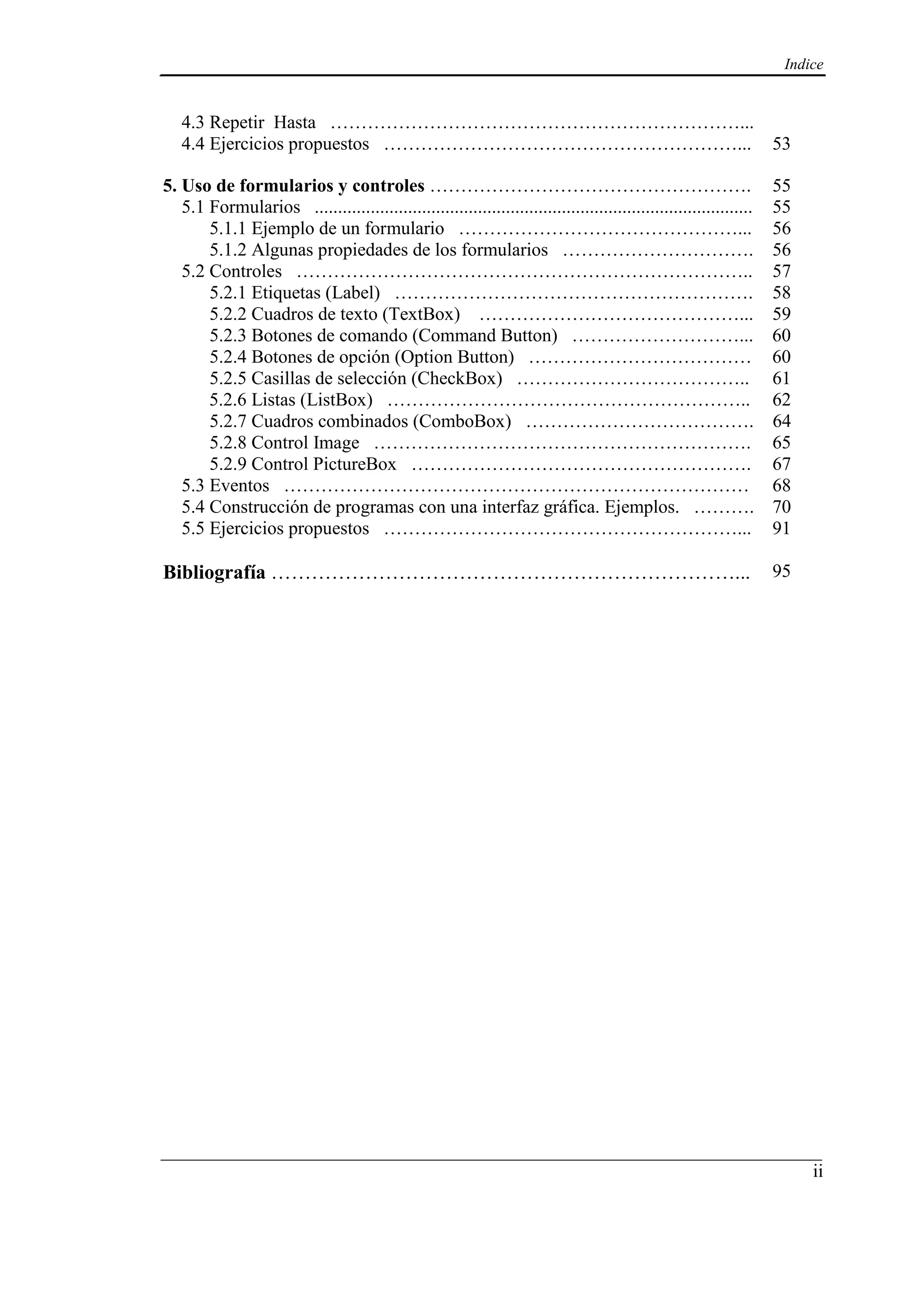 Indice
ii
4.3 Repetir Hasta …………………………………………………………...
4.4 Ejercicios propuestos …………………………………………………... 53
5. Uso de formularios y controles ……………………………………………. 55
5.1 Formularios .............................................................................................. 55
5.1.1 Ejemplo de un formulario ………………………………………... 56
5.1.2 Algunas propiedades de los formularios …………………………. 56
5.2 Controles ……………………………………………………………….. 57
5.2.1 Etiquetas (Label) …………………………………………………. 58
5.2.2 Cuadros de texto (TextBox) ……………………………………... 59
5.2.3 Botones de comando (Command Button) ………………………... 60
5.2.4 Botones de opción (Option Button) ……………………………… 60
5.2.5 Casillas de selección (CheckBox) ……………………………….. 61
5.2.6 Listas (ListBox) ………………………………………………….. 62
5.2.7 Cuadros combinados (ComboBox) ………………………………. 64
5.2.8 Control Image ……………………………………………………. 65
5.2.9 Control PictureBox ………………………………………………. 67
5.3 Eventos ………………………………………………………………… 68
5.4 Construcción de programas con una interfaz gráfica. Ejemplos. ………. 70
5.5 Ejercicios propuestos …………………………………………………... 91
Bibliografía ……………………………………………………………... 95
 