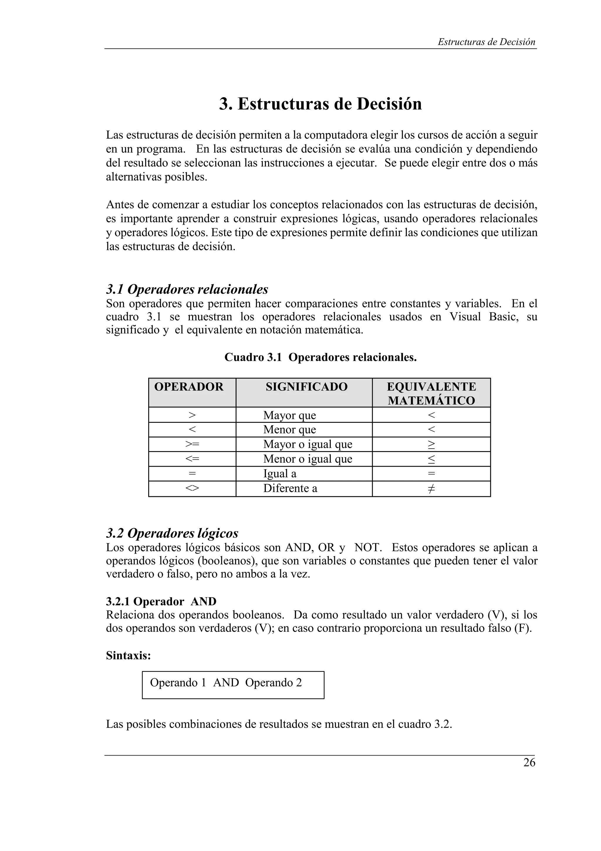 26
Estructuras de Decisión
3. Estructuras de Decisión
Las estructuras de decisión permiten a la computadora elegir los cursos de acción a seguir
en un programa. En las estructuras de decisión se evalúa una condición y dependiendo
del resultado se seleccionan las instrucciones a ejecutar. Se puede elegir entre dos o más
alternativas posibles.
Antes de comenzar a estudiar los conceptos relacionados con las estructuras de decisión,
es importante aprender a construir expresiones lógicas, usando operadores relacionales
y operadores lógicos. Este tipo de expresiones permite definir las condiciones que utilizan
las estructuras de decisión.
3.1 Operadores relacionales
Son operadores que permiten hacer comparaciones entre constantes y variables. En el
cuadro 3.1 se muestran los operadores relacionales usados en Visual Basic, su
significado y el equivalente en notación matemática.
Cuadro 3.1 Operadores relacionales.
OPERADOR SIGNIFICADO EQUIVALENTE
MATEMÁTICO
> Mayor que <
< Menor que <
>= Mayor o igual que ≥
<= Menor o igual que ≤
= Igual a =
<> Diferente a ≠
3.2 Operadores lógicos
Los operadores lógicos básicos son AND, OR y NOT. Estos operadores se aplican a
operandos lógicos (booleanos), que son variables o constantes que pueden tener el valor
verdadero o falso, pero no ambos a la vez.
3.2.1 Operador AND
Relaciona dos operandos booleanos. Da como resultado un valor verdadero (V), si los
dos operandos son verdaderos (V); en caso contrario proporciona un resultado falso (F).
Sintaxis:
Operando 1 AND Operando 2
Las posibles combinaciones de resultados se muestran en el cuadro 3.2.
 