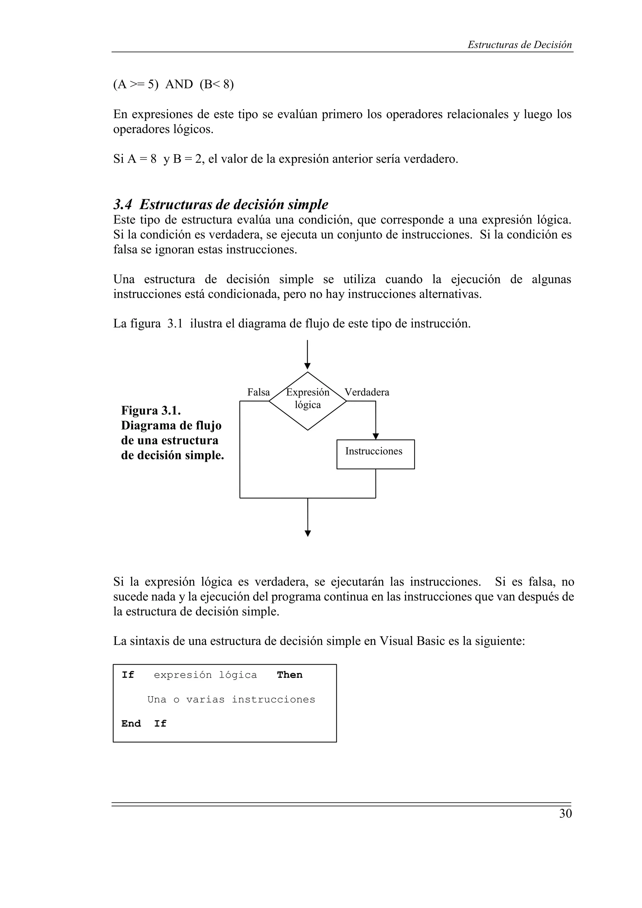 30
Estructuras de Decisión
(A >= 5) AND (B< 8)
En expresiones de este tipo se evalúan primero los operadores relacionales y luego los
operadores lógicos.
Si A = 8 y B = 2, el valor de la expresión anterior sería verdadero.
3.4 Estructuras de decisión simple
Este tipo de estructura evalúa una condición, que corresponde a una expresión lógica.
Si la condición es verdadera, se ejecuta un conjunto de instrucciones. Si la condición es
falsa se ignoran estas instrucciones.
Una estructura de decisión simple se utiliza cuando la ejecución de algunas
instrucciones está condicionada, pero no hay instrucciones alternativas.
La figura 3.1 ilustra el diagrama de flujo de este tipo de instrucción.
Figura 3.1.
Diagrama de flujo
de una estructura
de decisión simple.
Falsa Expresión
lógica
Verdadera
Instrucciones
Si la expresión lógica es verdadera, se ejecutarán las instrucciones. Si es falsa, no
sucede nada y la ejecución del programa continua en las instrucciones que van después de
la estructura de decisión simple.
La sintaxis de una estructura de decisión simple en Visual Basic es la siguiente:
If expresión lógica Then
Una o varias instrucciones
End If
 