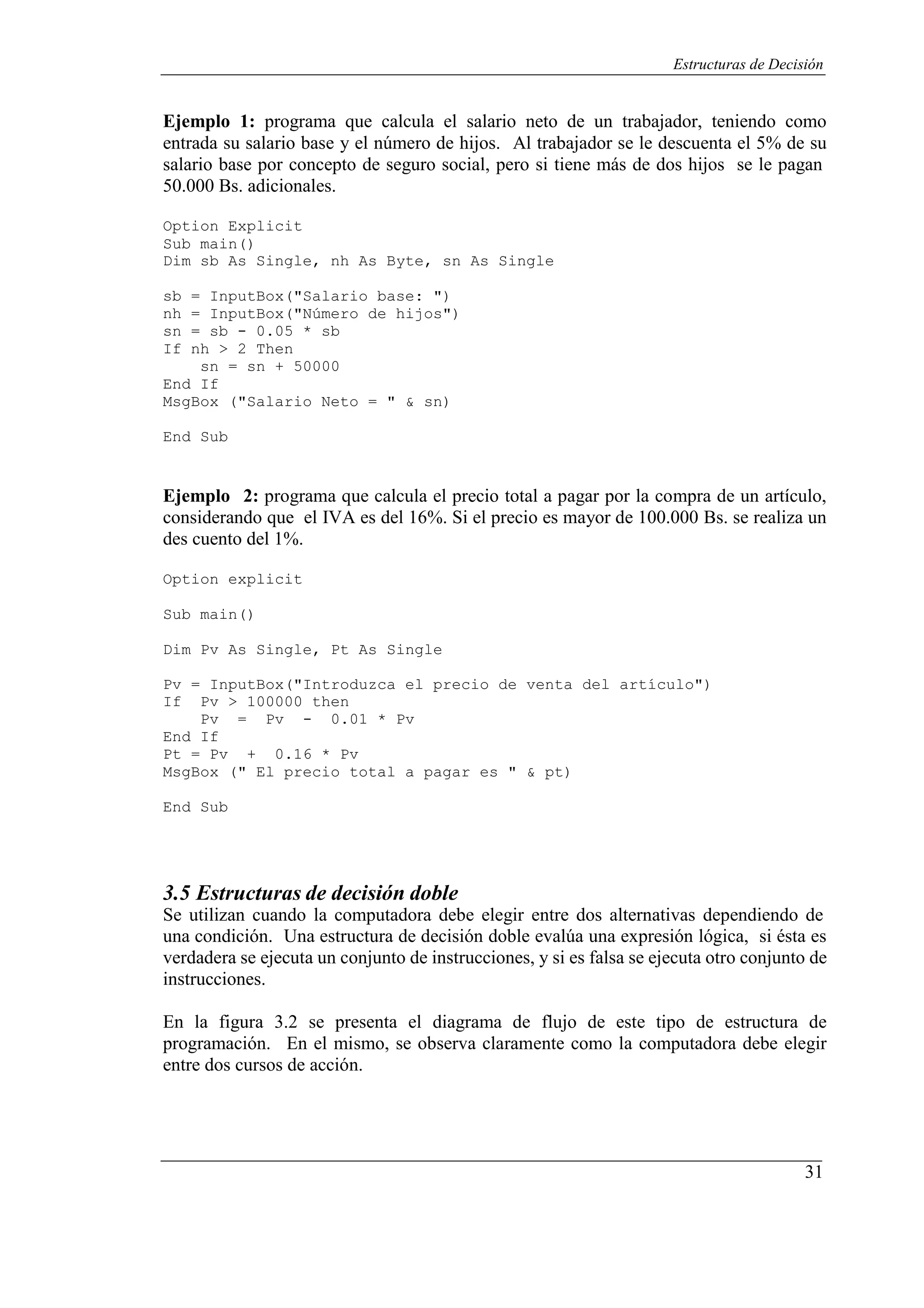 31
Estructuras de Decisión
Ejemplo 1: programa que calcula el salario neto de un trabajador, teniendo como
entrada su salario base y el número de hijos. Al trabajador se le descuenta el 5% de su
salario base por concepto de seguro social, pero si tiene más de dos hijos se le pagan
50.000 Bs. adicionales.
Option Explicit
Sub main()
Dim sb As Single, nh As Byte, sn As Single
sb = InputBox("Salario base: ")
nh = InputBox("Número de hijos")
sn = sb - 0.05 * sb
If nh > 2 Then
sn = sn + 50000
End If
MsgBox ("Salario Neto = " & sn)
End Sub
Ejemplo 2: programa que calcula el precio total a pagar por la compra de un artículo,
considerando que el IVA es del 16%. Si el precio es mayor de 100.000 Bs. se realiza un
des cuento del 1%.
Option explicit
Sub main()
Dim Pv As Single, Pt As Single
Pv = InputBox("Introduzca el precio de venta del artículo")
If Pv > 100000 then
Pv = Pv - 0.01 * Pv
End If
Pt = Pv + 0.16 * Pv
MsgBox (" El precio total a pagar es " & pt)
End Sub
3.5 Estructuras de decisión doble
Se utilizan cuando la computadora debe elegir entre dos alternativas dependiendo de
una condición. Una estructura de decisión doble evalúa una expresión lógica, si ésta es
verdadera se ejecuta un conjunto de instrucciones, y si es falsa se ejecuta otro conjunto de
instrucciones.
En la figura 3.2 se presenta el diagrama de flujo de este tipo de estructura de
programación. En el mismo, se observa claramente como la computadora debe elegir
entre dos cursos de acción.
 