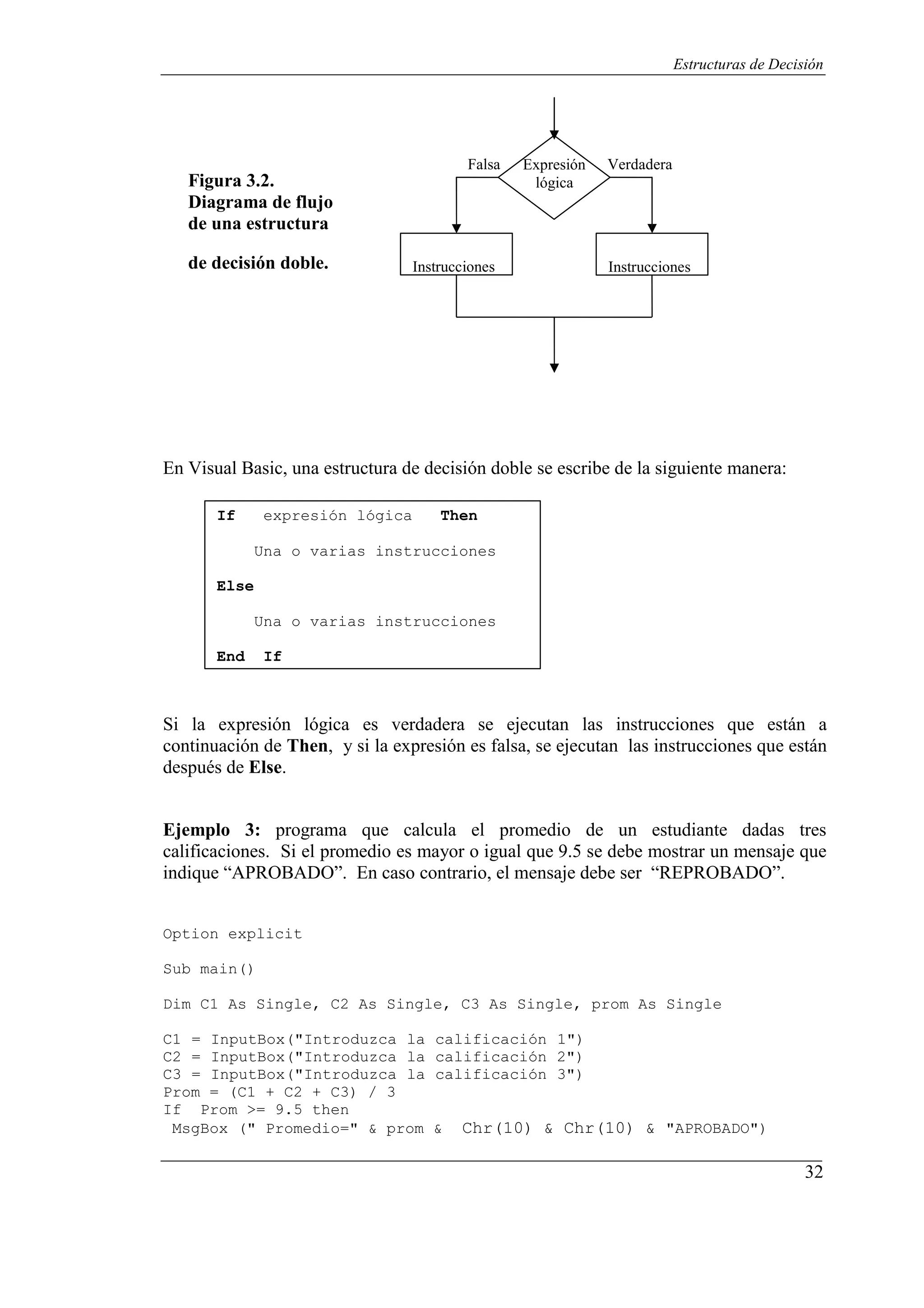 32
Estructuras de Decisión
Figura 3.2.
Diagrama de flujo
de una estructura
Falsa Expresión
lógica
Verdadera
de decisión doble. Instrucciones Instrucciones
En Visual Basic, una estructura de decisión doble se escribe de la siguiente manera:
If expresión lógica Then
Una o varias instrucciones
Else
Una o varias instrucciones
End If
Si la expresión lógica es verdadera se ejecutan las instrucciones que están a
continuación de Then, y si la expresión es falsa, se ejecutan las instrucciones que están
después de Else.
Ejemplo 3: programa que calcula el promedio de un estudiante dadas tres
calificaciones. Si el promedio es mayor o igual que 9.5 se debe mostrar un mensaje que
indique “APROBADO”. En caso contrario, el mensaje debe ser “REPROBADO”.
Option explicit
Sub main()
Dim C1 As Single, C2 As Single, C3 As Single, prom As Single
C1 = InputBox("Introduzca la calificación 1")
C2 = InputBox("Introduzca la calificación 2")
C3 = InputBox("Introduzca la calificación 3")
Prom = (C1 + C2 + C3) / 3
If Prom >= 9.5 then
MsgBox (" Promedio=" & prom & Chr(10) & Chr(10) & "APROBADO")
 