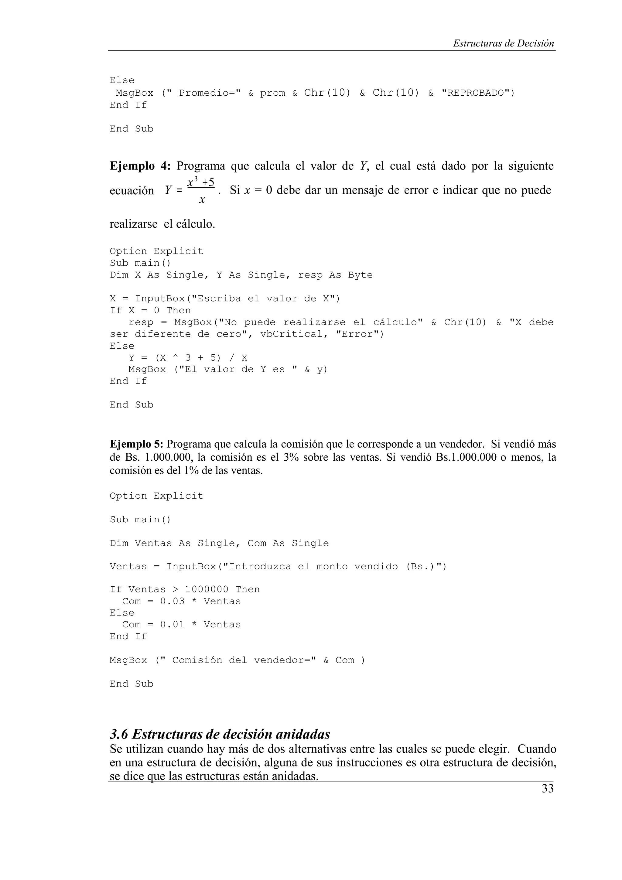 33
Estructuras de Decisión
Else
MsgBox (" Promedio=" & prom & Chr(10) & Chr(10) & "REPROBADO")
End If
End Sub
Ejemplo 4: Programa que calcula el valor de Y, el cual está dado por la siguiente
3
ecuación Y =
x +5
. Si x = 0 debe dar un mensaje de error e indicar que no puede
x
realizarse el cálculo.
Option Explicit
Sub main()
Dim X As Single, Y As Single, resp As Byte
X = InputBox("Escriba el valor de X")
If X = 0 Then
resp = MsgBox("No puede realizarse el cálculo" & Chr(10) & "X debe
ser diferente de cero", vbCritical, "Error")
Else
Y = (X ^ 3 + 5) / X
MsgBox ("El valor de Y es " & y)
End If
End Sub
Ejemplo 5: Programa que calcula la comisión que le corresponde a un vendedor. Si vendió más
de Bs. 1.000.000, la comisión es el 3% sobre las ventas. Si vendió Bs.1.000.000 o menos, la
comisión es del 1% de las ventas.
Option Explicit
Sub main()
Dim Ventas As Single, Com As Single
Ventas = InputBox("Introduzca el monto vendido (Bs.)")
If Ventas > 1000000 Then
Com = 0.03 * Ventas
Else
Com = 0.01 * Ventas
End If
MsgBox (" Comisión del vendedor=" & Com )
End Sub
3.6 Estructuras de decisión anidadas
Se utilizan cuando hay más de dos alternativas entre las cuales se puede elegir. Cuando
en una estructura de decisión, alguna de sus instrucciones es otra estructura de decisión,
se dice que las estructuras están anidadas.
 