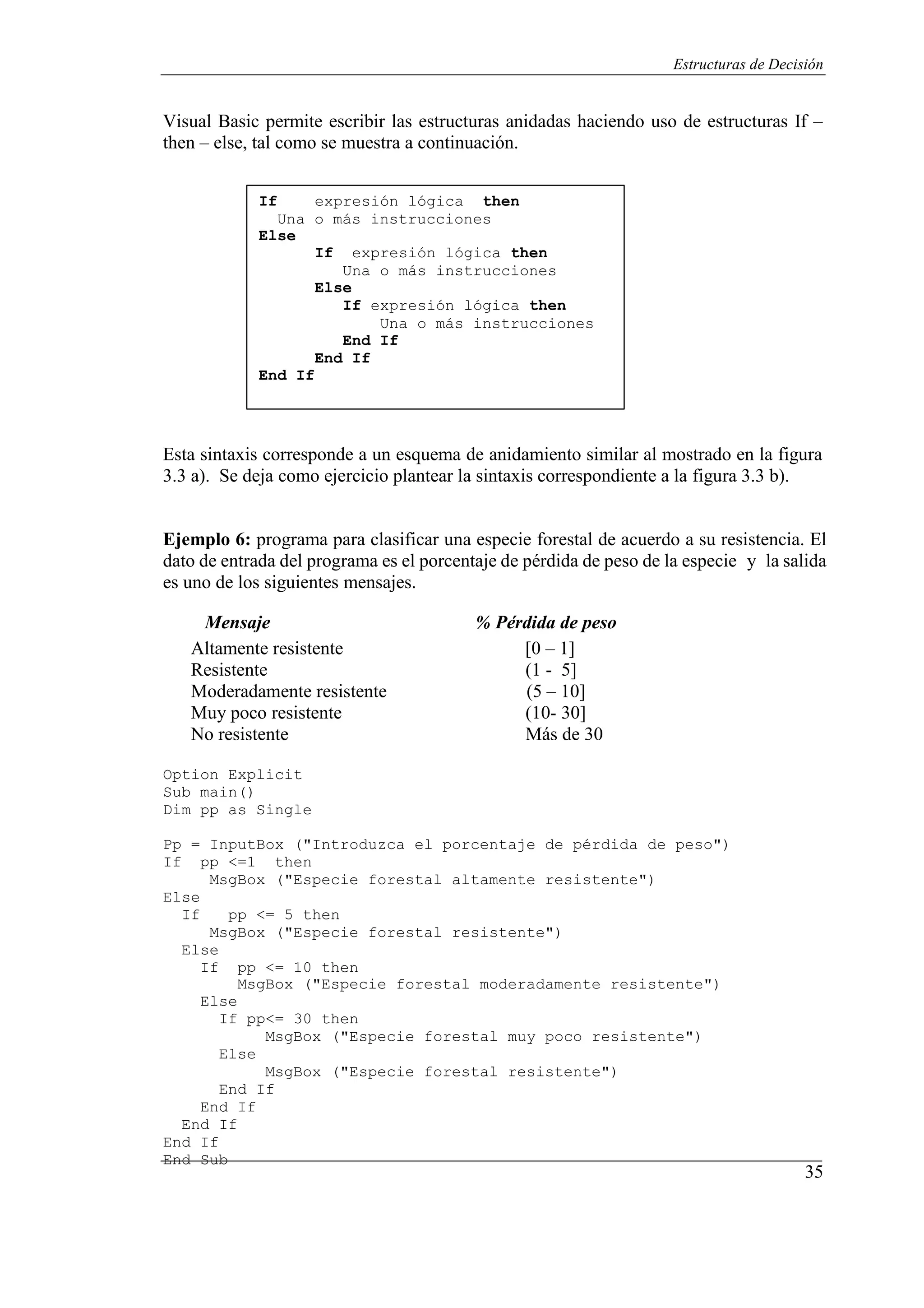 35
Estructuras de Decisión
Visual Basic permite escribir las estructuras anidadas haciendo uso de estructuras If –
then – else, tal como se muestra a continuación.
If expresión lógica then
Una o más instrucciones
Else
End If
If expresión lógica then
Una o más instrucciones
Else
If expresión lógica then
Una o más instrucciones
End If
End If
Esta sintaxis corresponde a un esquema de anidamiento similar al mostrado en la figura
3.3 a). Se deja como ejercicio plantear la sintaxis correspondiente a la figura 3.3 b).
Ejemplo 6: programa para clasificar una especie forestal de acuerdo a su resistencia. El
dato de entrada del programa es el porcentaje de pérdida de peso de la especie y la salida
es uno de los siguientes mensajes.
Mensaje % Pérdida de peso
Altamente resistente [0 – 1]
Resistente (1 - 5]
Moderadamente resistente (5 – 10]
Muy poco resistente (10- 30]
No resistente Más de 30
Option Explicit
Sub main()
Dim pp as Single
Pp = InputBox ("Introduzca el porcentaje de pérdida de peso")
If pp <=1 then
MsgBox ("Especie forestal altamente resistente")
Else
If pp <= 5 then
MsgBox ("Especie forestal resistente")
Else
If pp <= 10 then
MsgBox ("Especie forestal moderadamente resistente")
Else
If pp<= 30 then
MsgBox ("Especie forestal muy poco resistente")
Else
MsgBox ("Especie forestal resistente")
End If
End If
End If
End If
End Sub
 