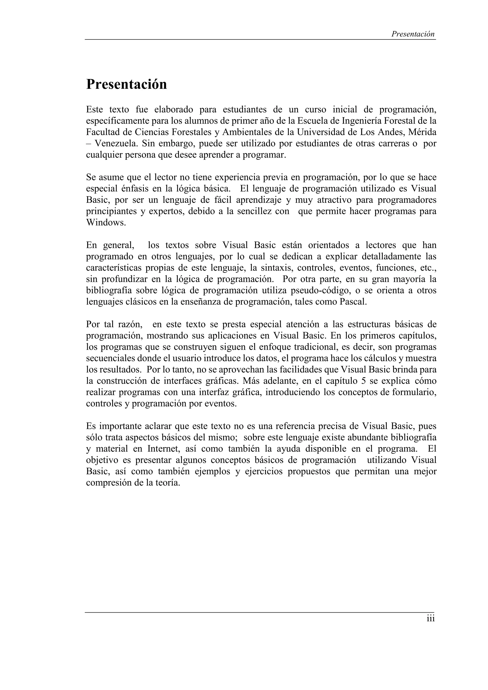 Presentación
iii
Presentación
Este texto fue elaborado para estudiantes de un curso inicial de programación,
específicamente para los alumnos de primer año de la Escuela de Ingeniería Forestal de la
Facultad de Ciencias Forestales y Ambientales de la Universidad de Los Andes, Mérida
– Venezuela. Sin embargo, puede ser utilizado por estudiantes de otras carreras o por
cualquier persona que desee aprender a programar.
Se asume que el lector no tiene experiencia previa en programación, por lo que se hace
especial énfasis en la lógica básica. El lenguaje de programación utilizado es Visual
Basic, por ser un lenguaje de fácil aprendizaje y muy atractivo para programadores
principiantes y expertos, debido a la sencillez con que permite hacer programas para
Windows.
En general, los textos sobre Visual Basic están orientados a lectores que han
programado en otros lenguajes, por lo cual se dedican a explicar detalladamente las
características propias de este lenguaje, la sintaxis, controles, eventos, funciones, etc.,
sin profundizar en la lógica de programación. Por otra parte, en su gran mayoría la
bibliografía sobre lógica de programación utiliza pseudo-código, o se orienta a otros
lenguajes clásicos en la enseñanza de programación, tales como Pascal.
Por tal razón, en este texto se presta especial atención a las estructuras básicas de
programación, mostrando sus aplicaciones en Visual Basic. En los primeros capítulos,
los programas que se construyen siguen el enfoque tradicional, es decir, son programas
secuenciales donde el usuario introduce los datos, el programa hace los cálculos y muestra
los resultados. Por lo tanto, no se aprovechan las facilidades que Visual Basic brinda para
la construcción de interfaces gráficas. Más adelante, en el capítulo 5 se explica cómo
realizar programas con una interfaz gráfica, introduciendo los conceptos de formulario,
controles y programación por eventos.
Es importante aclarar que este texto no es una referencia precisa de Visual Basic, pues
sólo trata aspectos básicos del mismo; sobre este lenguaje existe abundante bibliografía
y material en Internet, así como también la ayuda disponible en el programa. El
objetivo es presentar algunos conceptos básicos de programación utilizando Visual
Basic, así como también ejemplos y ejercicios propuestos que permitan una mejor
compresión de la teoría.
 