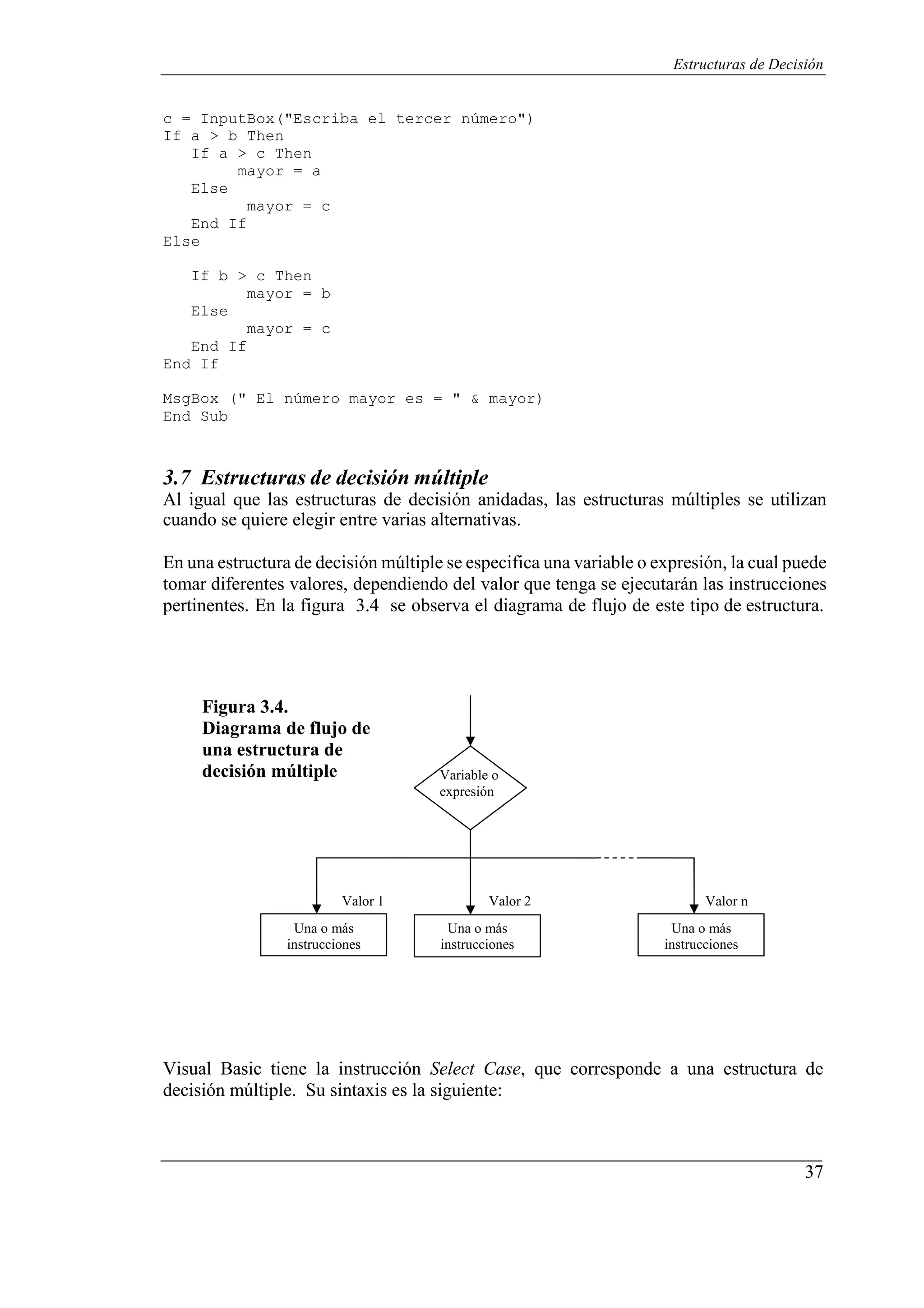 37
Estructuras de Decisión
c = InputBox("Escriba el tercer número")
If a > b Then
If a > c Then
mayor = a
Else
End If
Else
mayor = c
If b > c Then
mayor = b
Else
End If
End If
mayor = c
MsgBox (" El número mayor es = " & mayor)
End Sub
3.7 Estructuras de decisión múltiple
Al igual que las estructuras de decisión anidadas, las estructuras múltiples se utilizan
cuando se quiere elegir entre varias alternativas.
En una estructura de decisión múltiple se especifica una variable o expresión, la cual puede
tomar diferentes valores, dependiendo del valor que tenga se ejecutarán las instrucciones
pertinentes. En la figura 3.4 se observa el diagrama de flujo de este tipo de estructura.
Figura 3.4.
Diagrama de flujo de
una estructura de
decisión múltiple Variable o
expresión
Valor 1 Valor 2 Valor n
Una o más
instrucciones
Una o más
instrucciones
Una o más
instrucciones
Visual Basic tiene la instrucción Select Case, que corresponde a una estructura de
decisión múltiple. Su sintaxis es la siguiente:
 