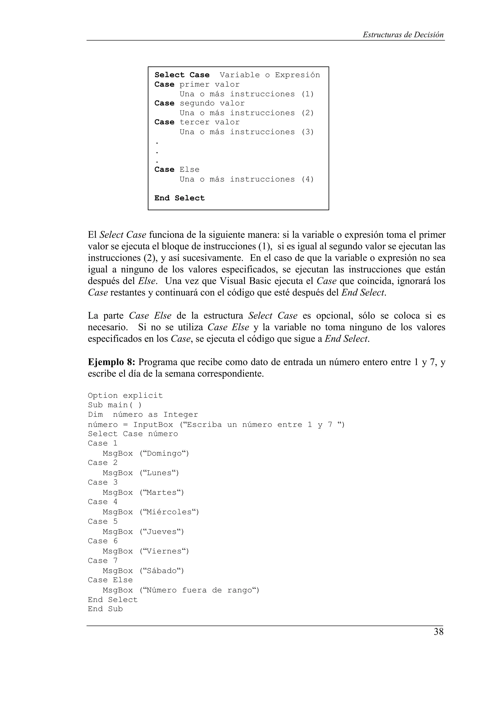 38
Estructuras de Decisión
Select Case Variable o Expresión
Case primer valor
Una o más instrucciones (1)
Case segundo valor
Una o más instrucciones (2)
Case tercer valor
Una o más instrucciones (3)
.
.
.
Case Else
Una o más instrucciones (4)
End Select
El Select Case funciona de la siguiente manera: si la variable o expresión toma el primer
valor se ejecuta el bloque de instrucciones (1), si es igual al segundo valor se ejecutan las
instrucciones (2), y así sucesivamente. En el caso de que la variable o expresión no sea
igual a ninguno de los valores especificados, se ejecutan las instrucciones que están
después del Else. Una vez que Visual Basic ejecuta el Case que coincida, ignorará los
Case restantes y continuará con el código que esté después del End Select.
La parte Case Else de la estructura Select Case es opcional, sólo se coloca si es
necesario. Si no se utiliza Case Else y la variable no toma ninguno de los valores
especificados en los Case, se ejecuta el código que sigue a End Select.
Ejemplo 8: Programa que recibe como dato de entrada un número entero entre 1 y 7, y
escribe el día de la semana correspondiente.
Option explicit
Sub main( )
Dim número as Integer
número = InputBox (“Escriba un número entre 1 y 7 “)
Select Case número
Case 1
MsgBox (“Domingo“)
Case 2
MsgBox (“Lunes“)
Case 3
MsgBox (“Martes“)
Case 4
MsgBox (“Miércoles“)
Case 5
MsgBox (“Jueves“)
Case 6
MsgBox (“Viernes“)
Case 7
MsgBox (“Sábado“)
Case Else
MsgBox (“Número fuera de rango“)
End Select
End Sub
 