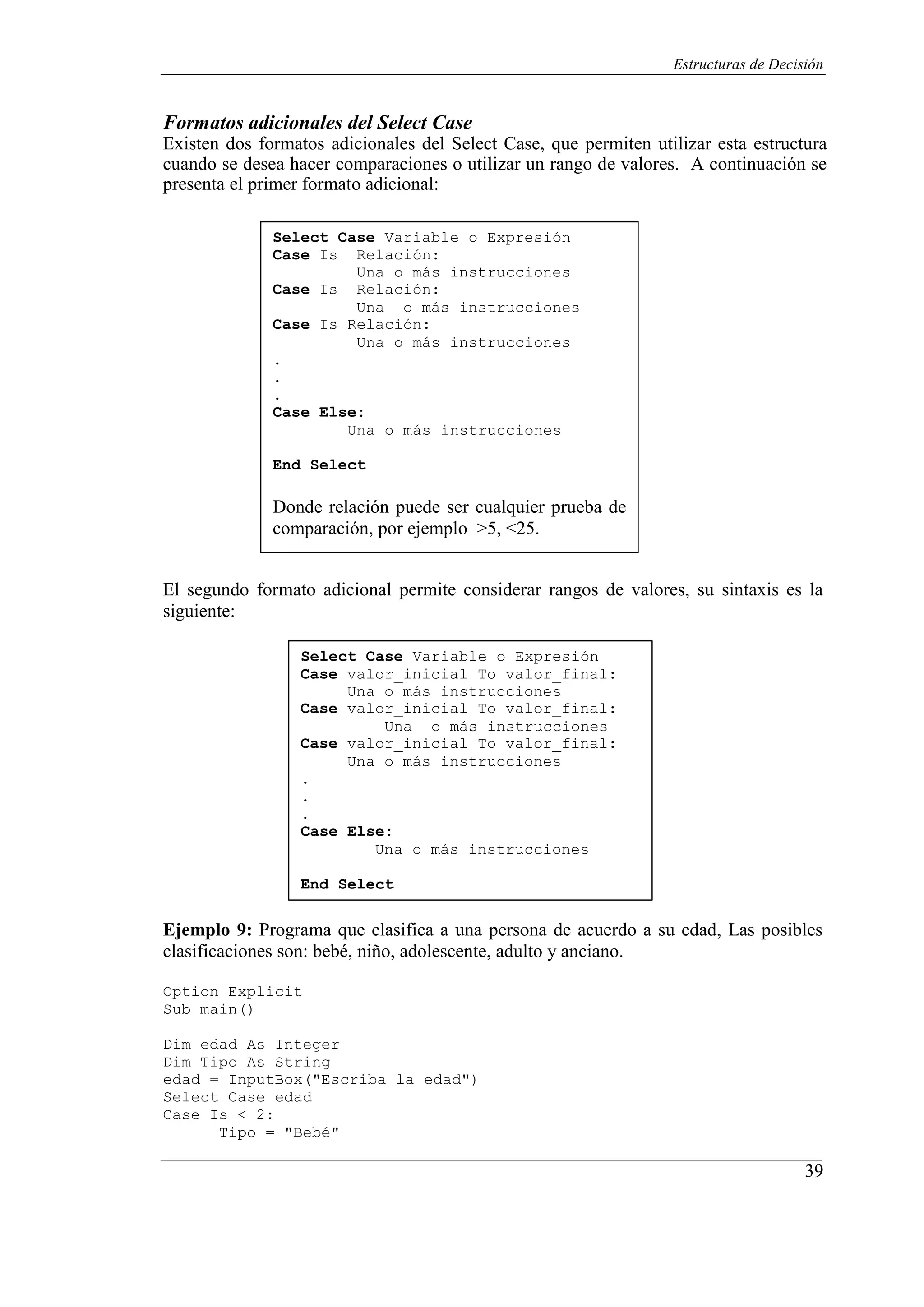 39
Estructuras de Decisión
Formatos adicionales del Select Case
Existen dos formatos adicionales del Select Case, que permiten utilizar esta estructura
cuando se desea hacer comparaciones o utilizar un rango de valores. A continuación se
presenta el primer formato adicional:
Select Case Variable o Expresión
Case Is Relación:
Una o más instrucciones
Case Is Relación:
Una o más instrucciones
Case Is Relación:
Una o más instrucciones
.
.
.
Case Else:
Una o más instrucciones
End Select
Donde relación puede ser cualquier prueba de
comparación, por ejemplo >5, <25.
El segundo formato adicional permite considerar rangos de valores, su sintaxis es la
siguiente:
Select Case Variable o Expresión
Case valor_inicial To valor_final:
Una o más instrucciones
Case valor_inicial To valor_final:
Una o más instrucciones
Case valor_inicial To valor_final:
Una o más instrucciones
.
.
.
Case Else:
Una o más instrucciones
End Select
Ejemplo 9: Programa que clasifica a una persona de acuerdo a su edad, Las posibles
clasificaciones son: bebé, niño, adolescente, adulto y anciano.
Option Explicit
Sub main()
Dim edad As Integer
Dim Tipo As String
edad = InputBox("Escriba la edad")
Select Case edad
Case Is < 2:
Tipo = "Bebé"
 